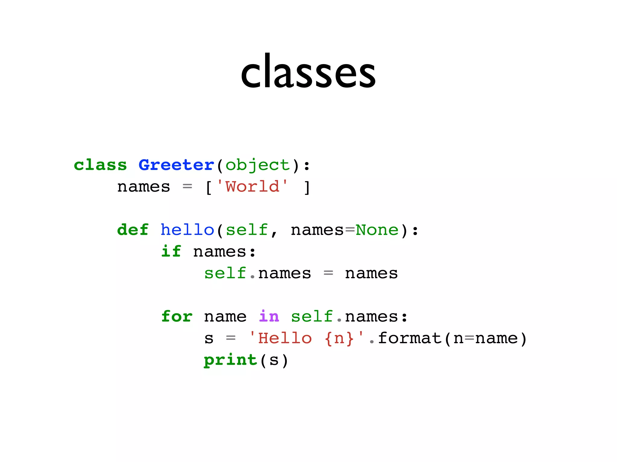 classes
class Greeter(object):
    names = ['World' ]

    def hello(self, names=None):
        if names:
            self.names = names

        for name in self.names:
            s = 'Hello {n}'.format(n=name)
            print(s)
 