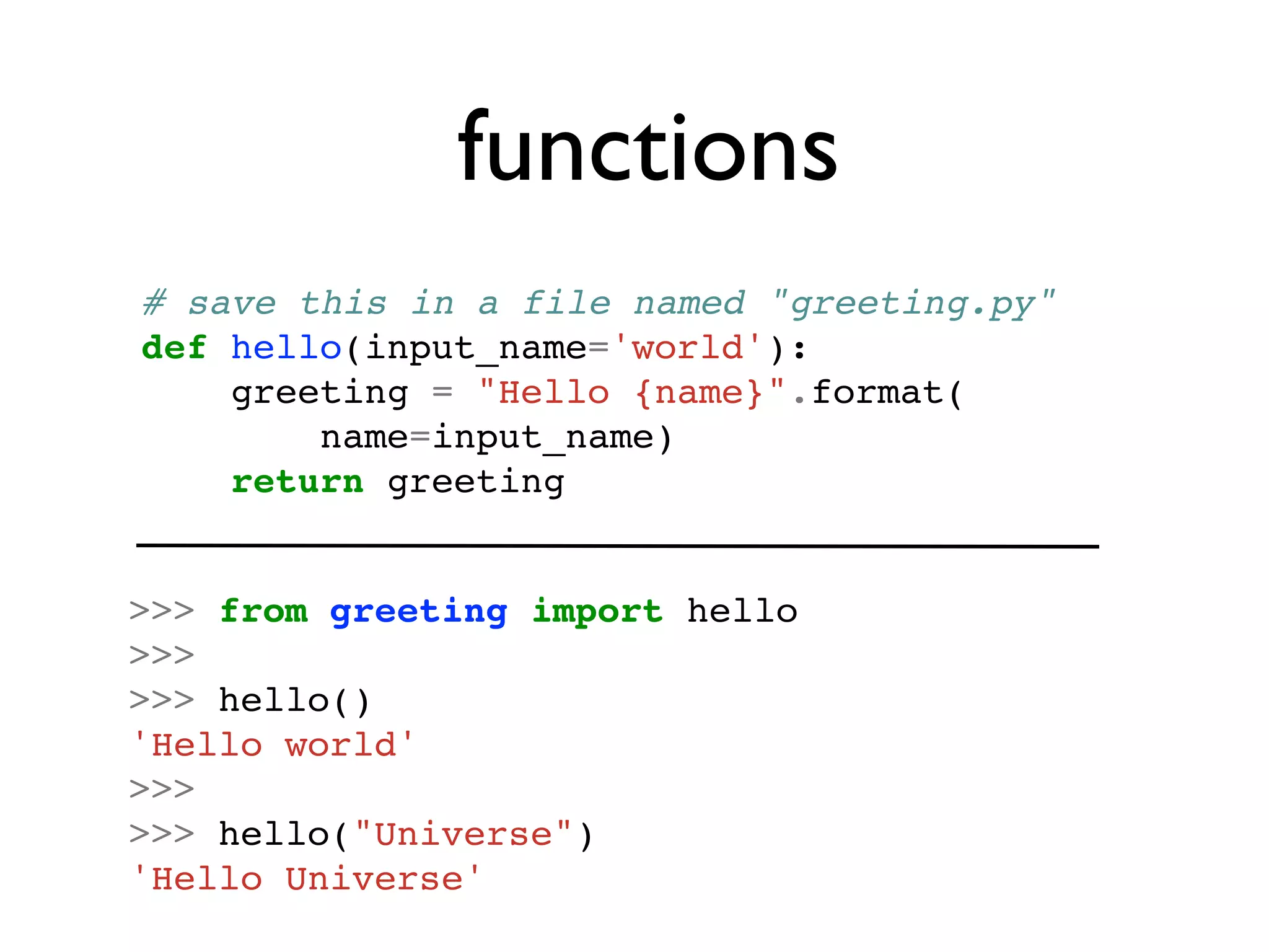 functions
# save this in a file named "greeting.py"
def hello(input_name='world'):
    greeting = "Hello {name}".format(
        name=input_name)
    return greeting


>>> from greeting import hello
>>>
>>> hello()
'Hello world'
>>>
>>> hello("Universe")
'Hello Universe'
 