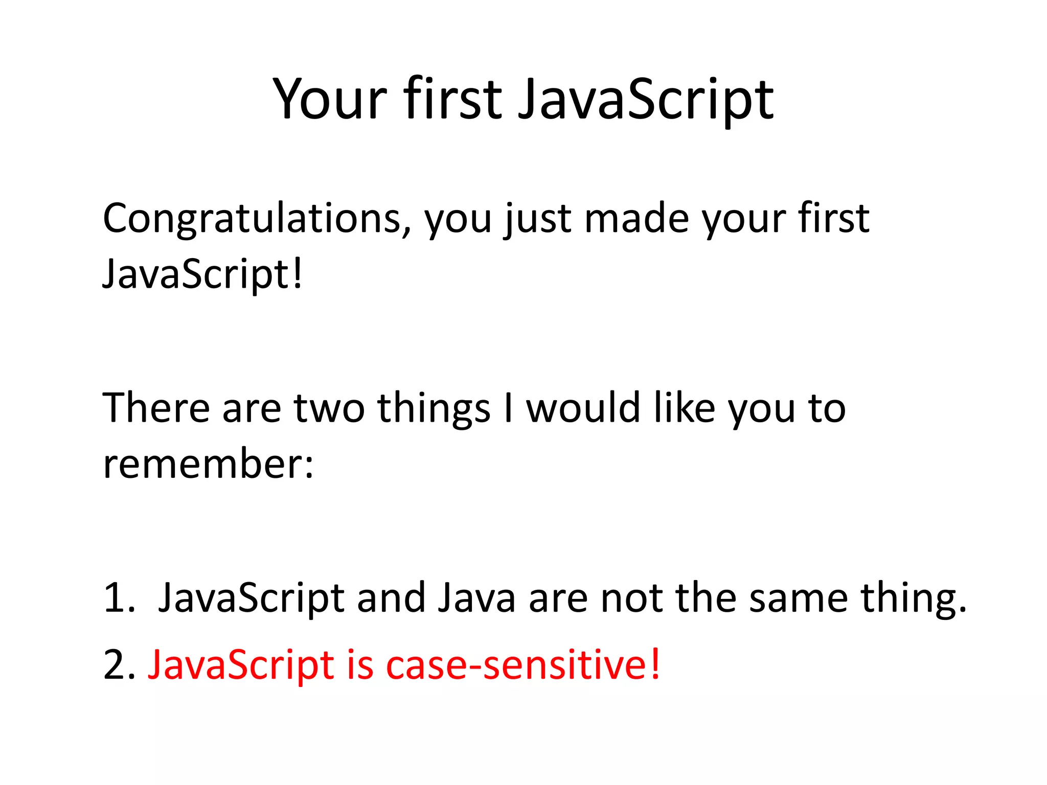Your first JavaScript
Congratulations, you just made your first
JavaScript!

There are two things I would like you to
remember:

1. JavaScript and Java are not the same thing.
2. JavaScript is case-sensitive!
 