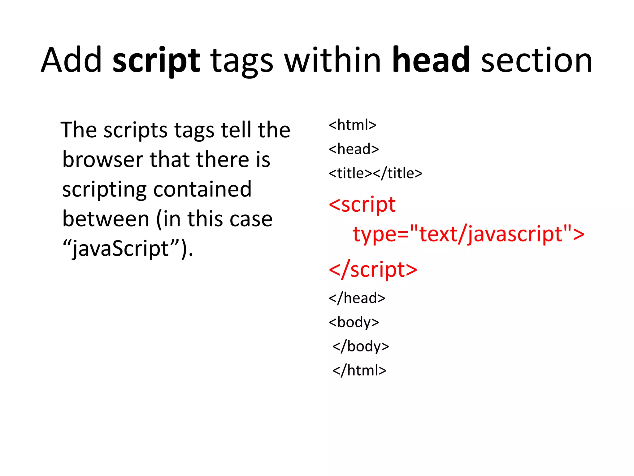 Add script tags within head section
 The scripts tags tell the   <html>
                             <head>
 browser that there is       <title></title>
 scripting contained
                             <script
 between (in this case
                               type="text/javascript">
 “javaScript”).
                             </script>
                             </head>
                             <body>
                             </body>
                             </html>
 