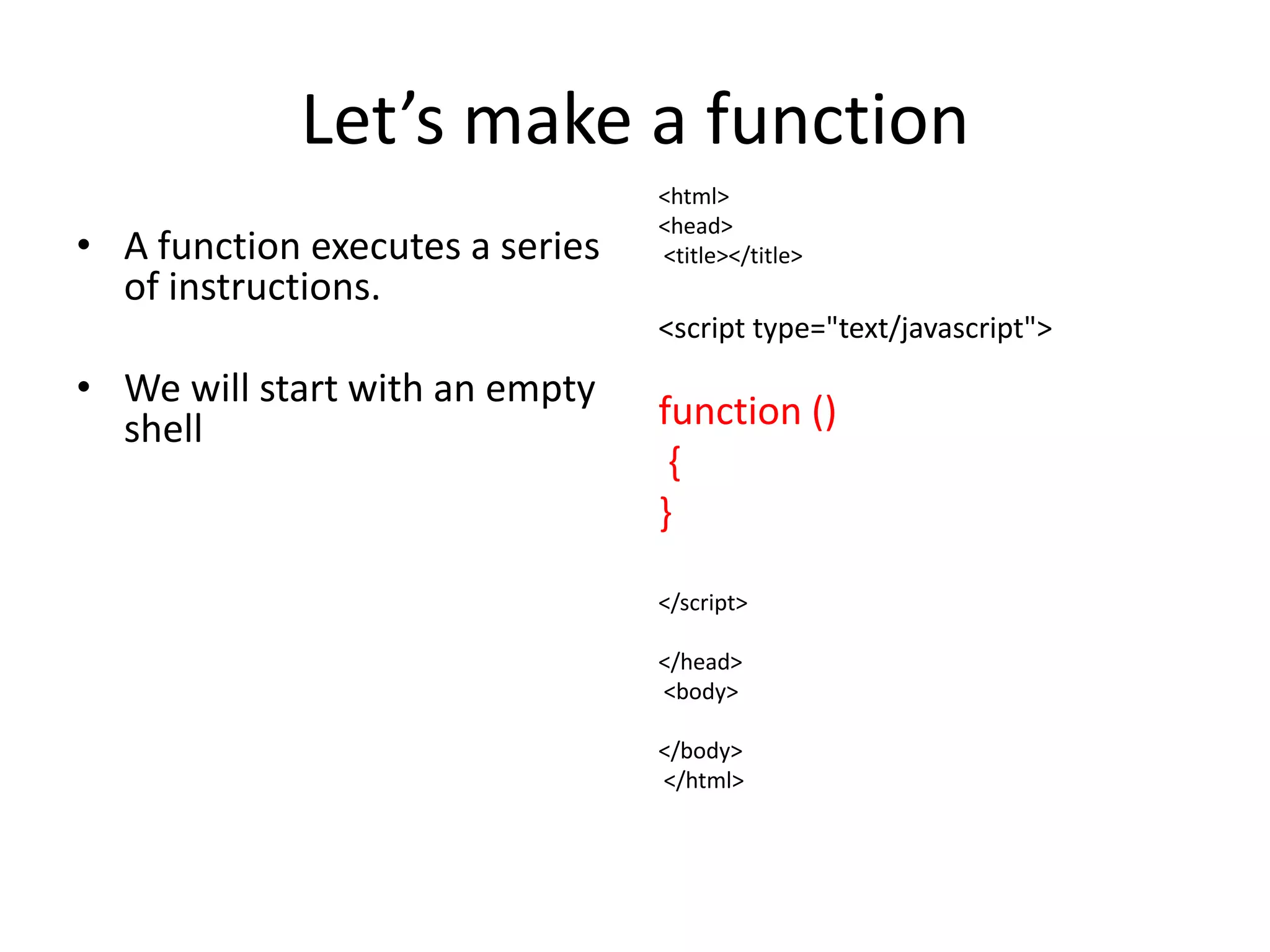 Let’s make a function
                                 <html>
                                 <head>
• A function executes a series   <title></title>
  of instructions.
                                 <script type="text/javascript">
• We will start with an empty
  shell                          function ()
                                  {
                                 }

                                 </script>

                                 </head>
                                 <body>

                                 </body>
                                 </html>
 