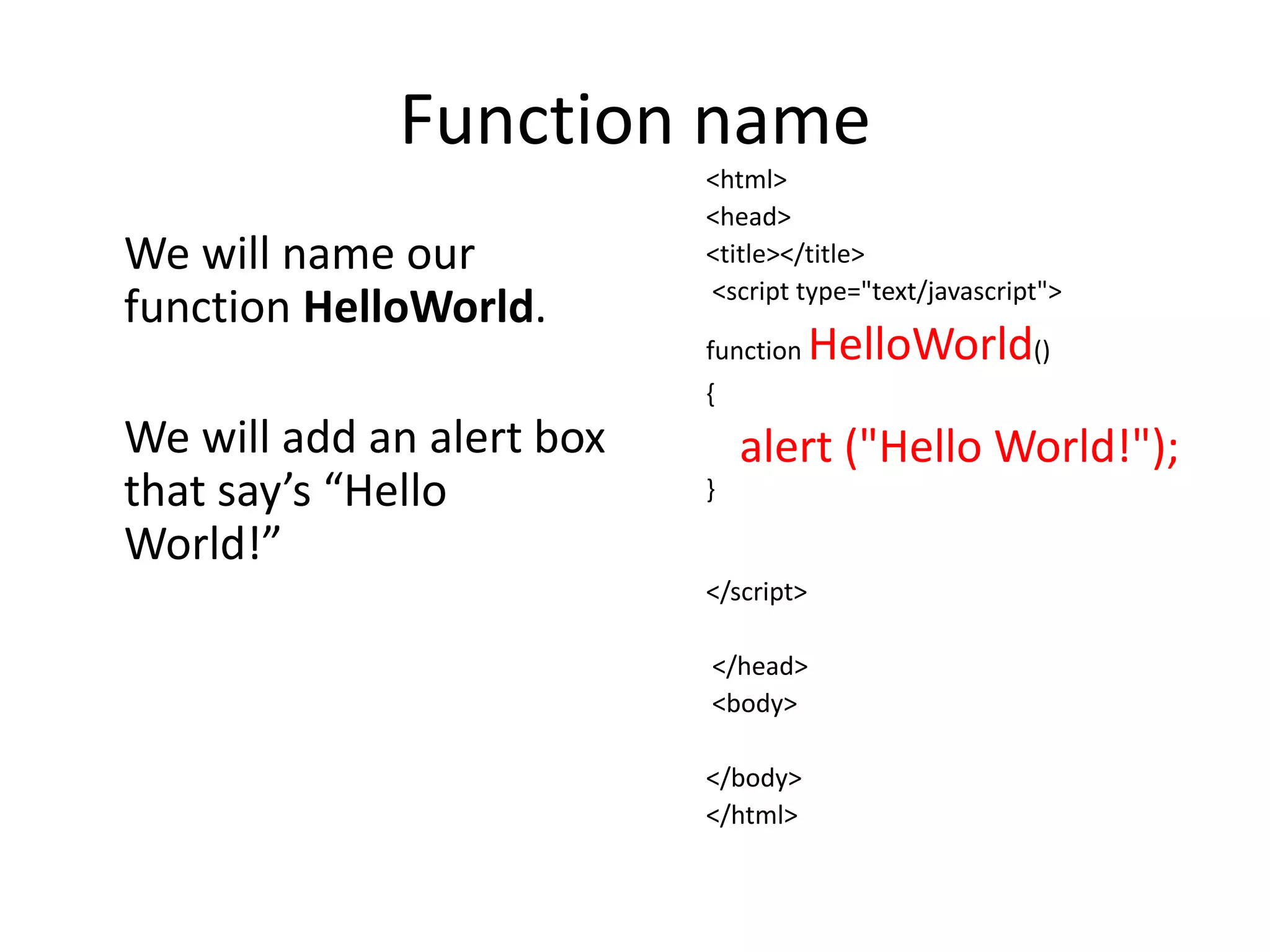 Function name
                           <html>
                           <head>
We will name our           <title></title>
                           <script type="text/javascript">
function HelloWorld.
                           function    HelloWorld()
                           {
We will add an alert box       alert ("Hello World!");
that say’s “Hello          }

World!”
                           </script>

                           </head>
                           <body>

                           </body>
                           </html>
 