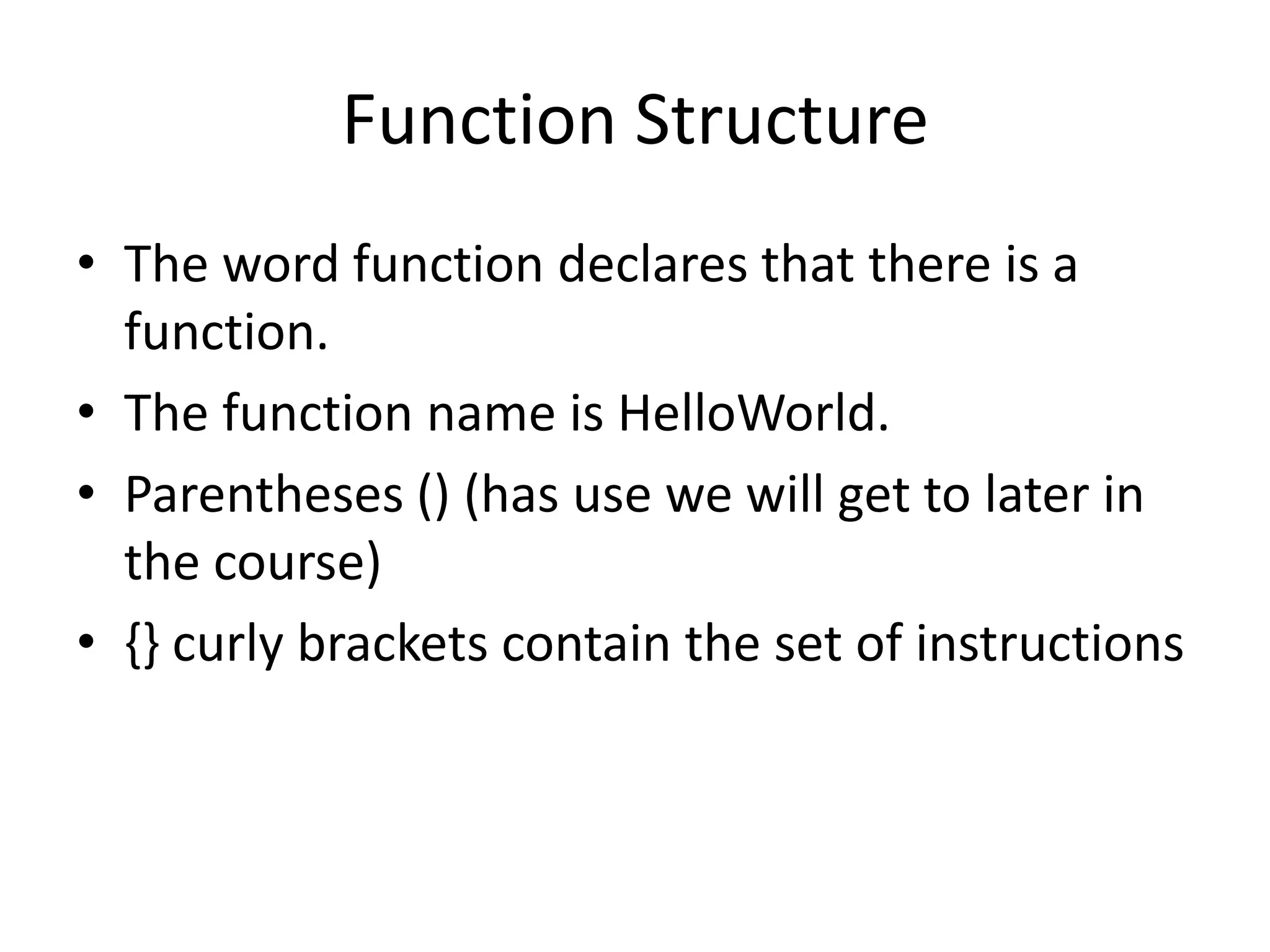 Function Structure
• The word function declares that there is a
  function.
• The function name is HelloWorld.
• Parentheses () (has use we will get to later in
  the course)
• {} curly brackets contain the set of instructions
 