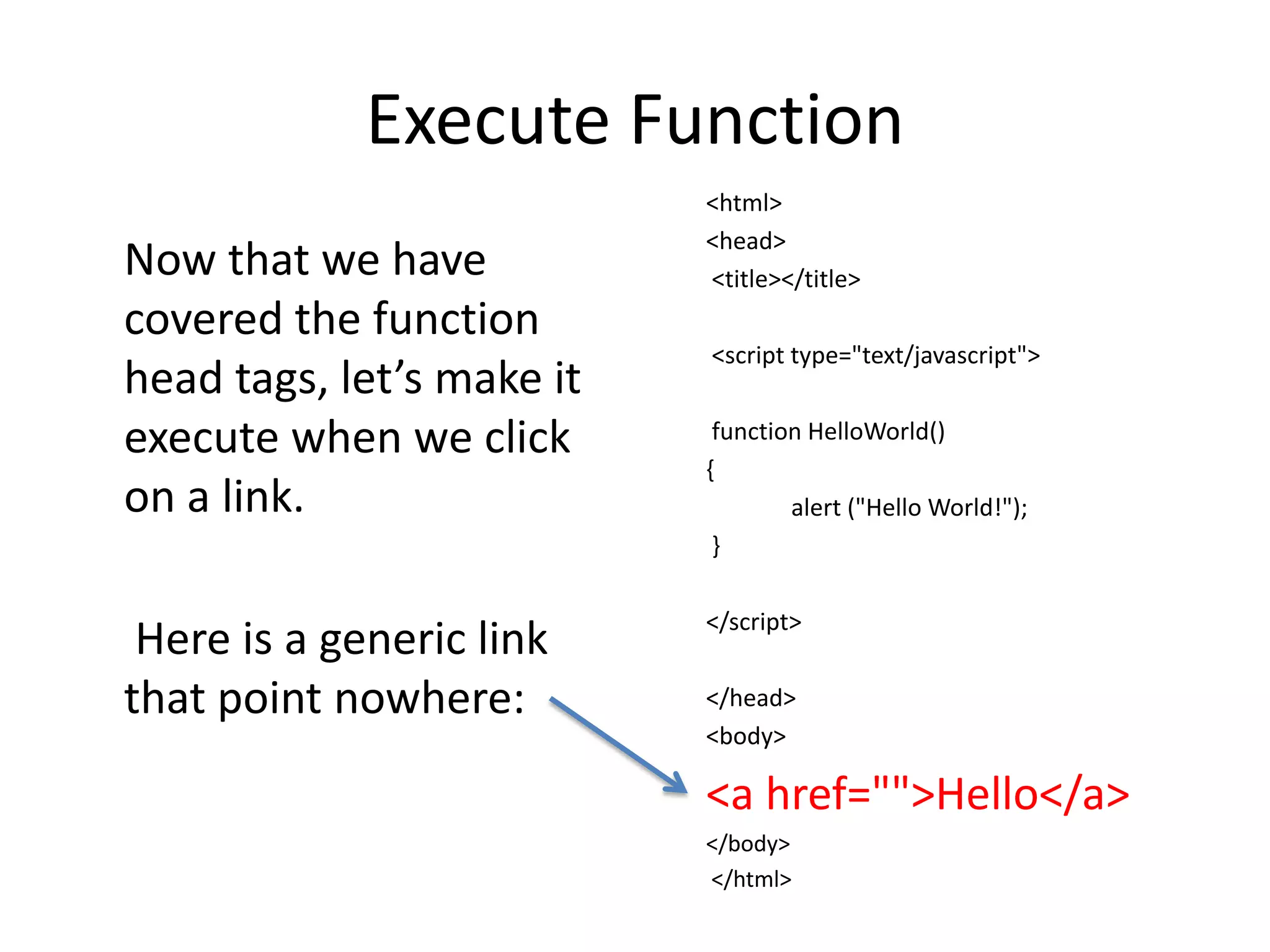 Execute Function
                           <html>
                           <head>
Now that we have           <title></title>
covered the function
                           <script type="text/javascript">
head tags, let’s make it
execute when we click       function HelloWorld()
                           {
on a link.                         alert ("Hello World!");
                            }

                           </script>
 Here is a generic link
that point nowhere:        </head>
                           <body>

                           <a href="">Hello</a>
                           </body>
                           </html>
 