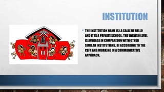 INSTITUTION 
• THE INSTITUTION NAME IS LA SALLE DE BELLO 
AND IT IS A PRIVATE SCHOOL. THE ENGLISH LEVEL 
IS AVERAGE IN COMPARISON WITH OTHER 
SIMILAR INSTITUTIONS, BI ACCORDING TO THE 
CEFR AND WORKING IN A COMMUNICATIVE 
APPROACH. 
 