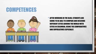COMPETENCES 
• AFTER WORKING IN THE BLOG, STUDENTS ARE 
GOING TO BE ABLE TO COMPARE AND DESCRIBE 
DIFFERENT CITIES AROUND THE WORLD WITH 
CITIES IN COLOMBIA, USING THE COMPARATIVES 
AND SUPERLATIVES ESPECIALLY. 
 