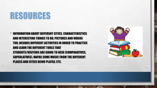 RESOURCES 
• INFORMATION ABOUT DIFFERENT CITIES, CHARACTERISTICS 
AND INTERESTING THINGS TO DO, PICTURES AND VIDEOS 
TOO, BESIDES DIFFERENT ACTIVITIES IN ORDER TO PRACTICE 
AND LEARN THE DIFFERENT TOOLS THAT 
STUDENTS/VISITORS ARE GOING TO NEED (COMPARATIVES, 
SUPERLATIVES), MAYBE SOME MUSIC FROM THE DIFFERENT 
PLACES AND CITIES BEING PLAYED, ETC. 
 