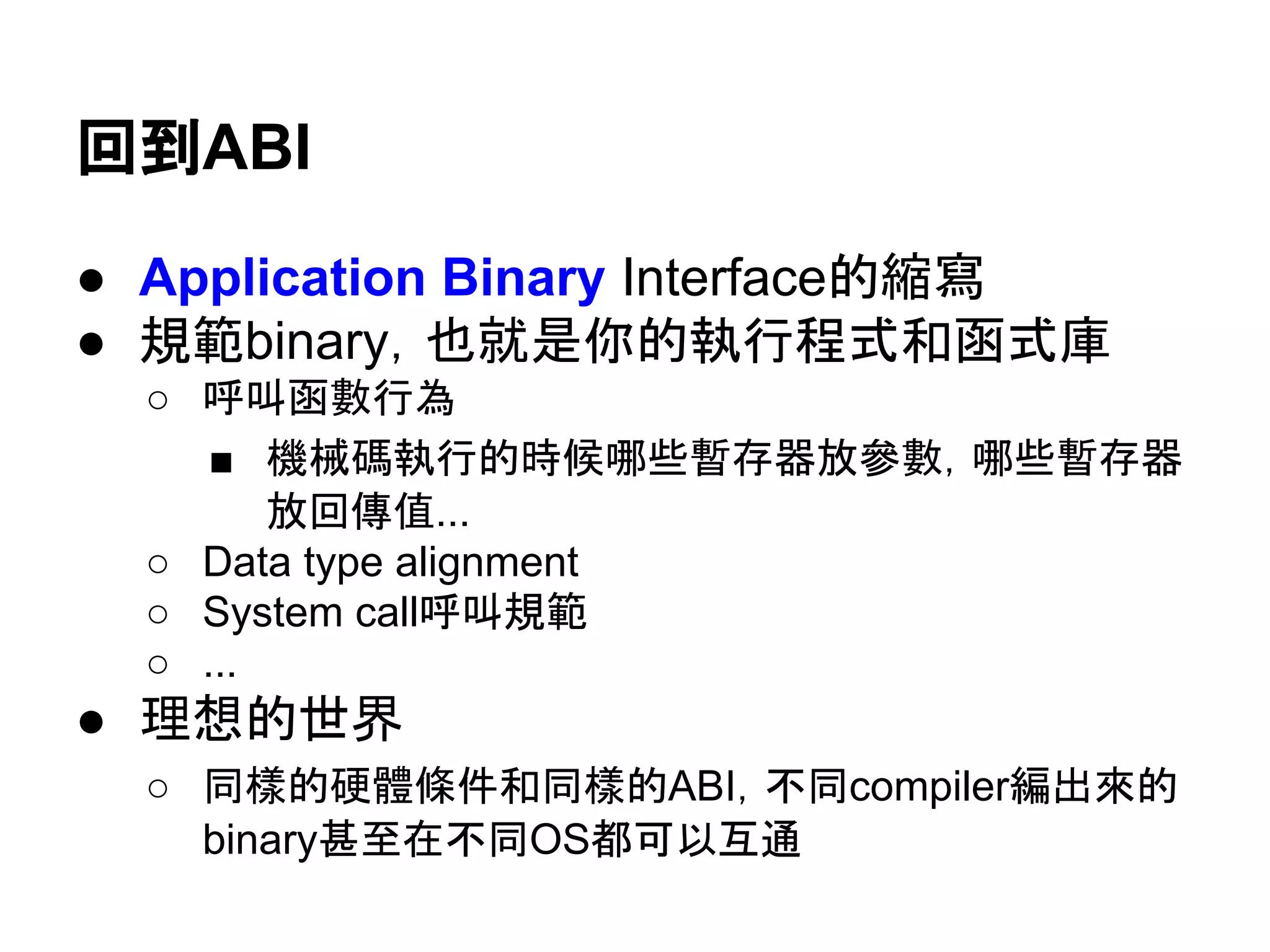 回到ABI
● Application Binary Interface的縮寫
● 規範binary，也就是你的執行程式和函式庫
○ 呼叫函數行為
■ 機械碼執行的時候哪些暫存器放參數，哪些暫存器
放回傳值...
○ Data type alignment
○ System call呼叫規範
○ ...
● 理想的世界
○ 同樣的硬體條件和同樣的ABI，不同compiler編出來的
binary甚至在不同OS都可以互通
○ 現實上...嘛。看起來太多細節需要處理，所以看運氣。
 