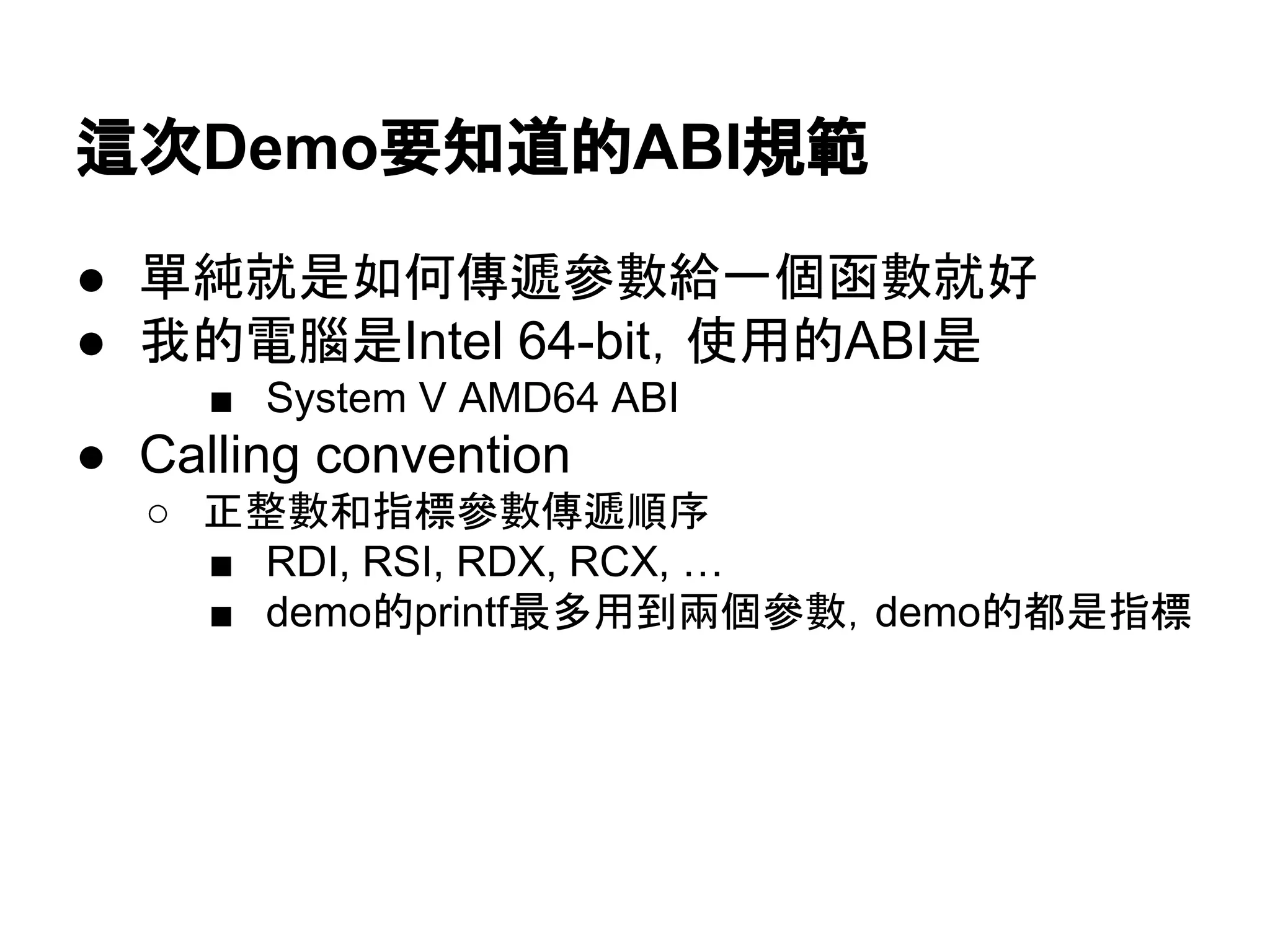 這次Demo要知道的ABI規範
● 單純就是如何傳遞參數給一個函數就好
● 我的電腦是Intel 64-bit，使用的ABI是
■ System V AMD64 ABI
● Calling convention
○ 正整數和指標參數傳遞順序
■ RDI, RSI, RDX, RCX, …
■ demo的printf最多用到兩個參數，demo的都是指標
 