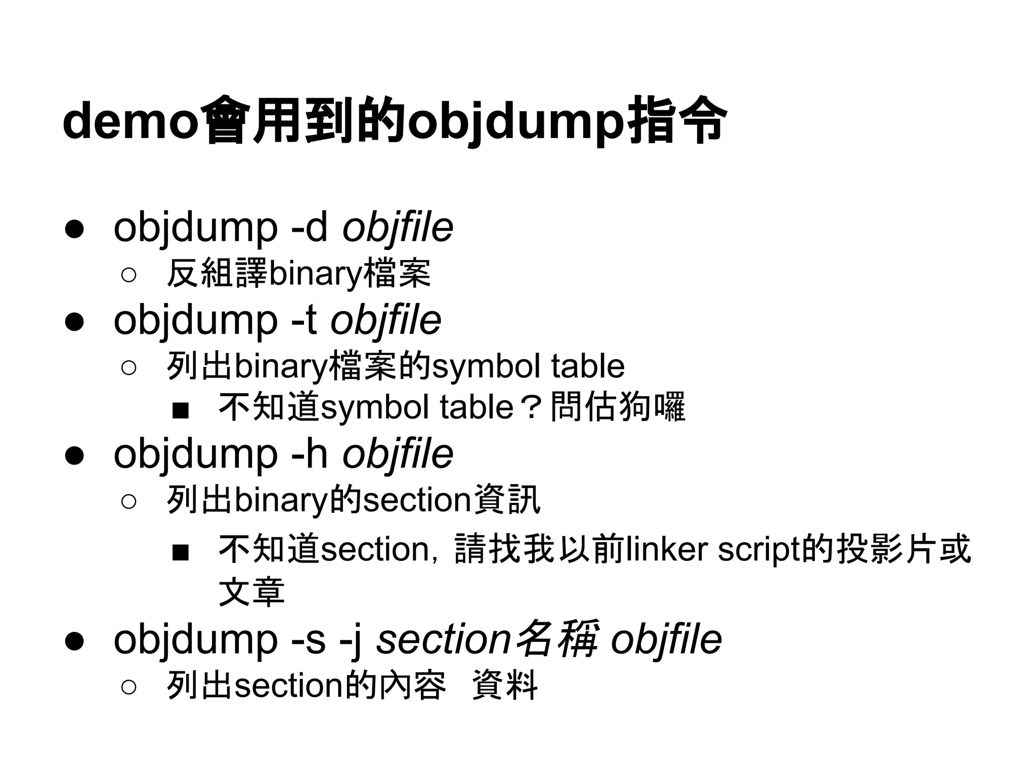 demo會用到的objdump指令
● objdump -d objfile
○ 反組譯binary檔案
● objdump -t objfile
○ 列出binary檔案的symbol table
■ 不知道symbol table？問估狗囉
● objdump -h objfile
○ 列出binary的section資訊
■ 不知道section，請找我以前linker script的投影片或
文章
● objdump -s -j section名稱 objfile
○ 列出section的內容　資料
 