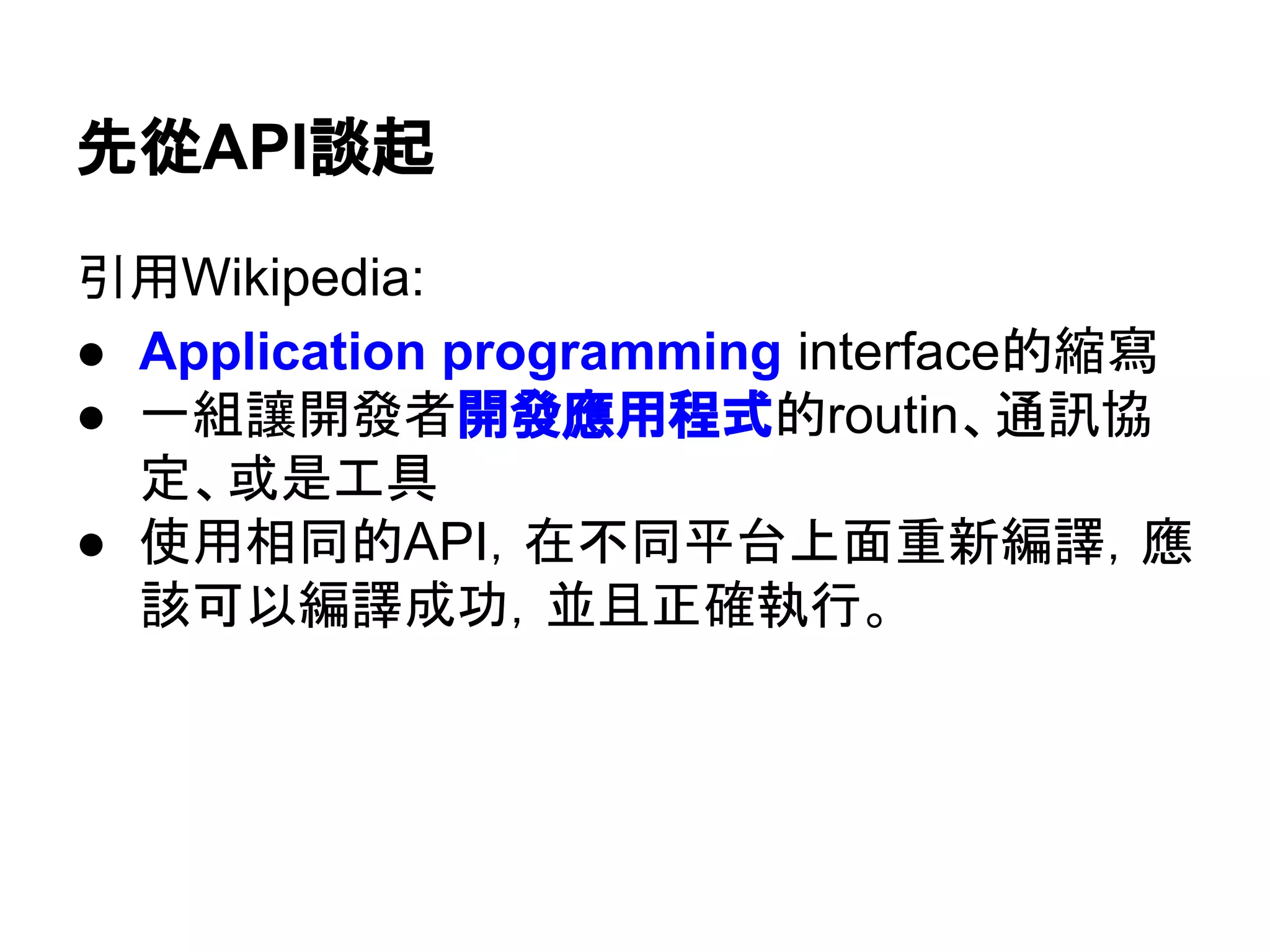 先從API談起
引用Wikipedia:
● Application programming interface的縮寫
● 一組讓開發者開發應用程式的 routine、通訊
協定、或是工具
● 使用相同的API，在不同平台上面重新編譯，應
該可以編譯成功，並且正確執行。
 