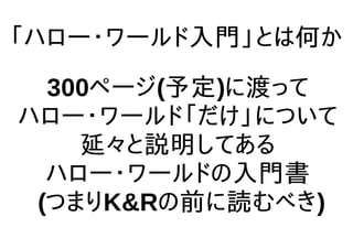 「ハロー・ワールド入門」とは何か
300ページ(予定)に渡って
ハロー・ワールド「だけ」について
延々と説明してある
ハロー・ワールドの入門書
(つまりK&Rの前に読むべき)
 