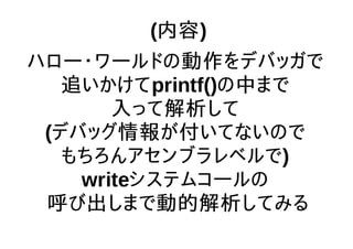 (内容)
ハロー・ワールドの動作をデバッガで
追いかけてprintf()の中まで
入って解析して
(デバッグ情報が付いてないので
もちろんアセンブラレベルで)
writeシステムコールの
呼び出しまで動的解析してみる
 