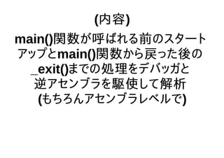 (内容)
main()関数が呼ばれる前のスタート
アップとmain()関数から戻った後の
_exit()までの処理をデバッガと
逆アセンブラを駆使して解析
(もちろんアセンブラレベルで)
 