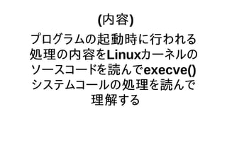 (内容)
プログラムの起動時に行われる
処理の内容をLinuxカーネルの
ソースコードを読んでexecve()
システムコールの処理を読んで
理解する
 