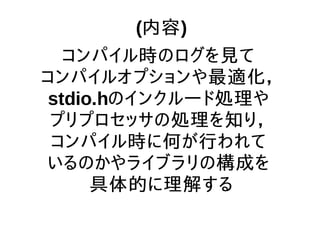 (内容)
コンパイル時のログを見て
コンパイルオプションや最適化，
stdio.hのインクルード処理や
プリプロセッサの処理を知り，
コンパイル時に何が行われて
いるのかやライブラリの構成を
具体的に理解する
 