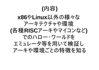 (内容)
x86やLinux以外の様々な
アーキテクチャや環境
(各種RISCアーキやマイコンなど)
でのハロー・ワールドを
エミュレータ等を用いて検証し
アーキや環境ごとの特徴を知る
 
