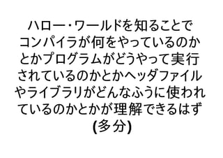 ハロー・ワールドを知ることで
コンパイラが何をやっているのか
とかプログラムがどうやって実行
されているのかとかヘッダファイル
やライブラリがどんなふうに使われ
ているのかとかが理解できるはず
(多分)
 