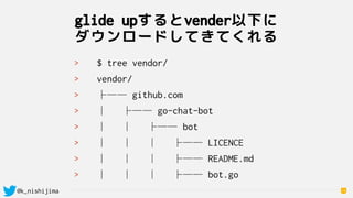 @k_nishijima
glide upするとvender以下に 
ダウンロードしてきてくれる
16
> $ tree vendor/
> vendor/
> ├── github.com
> │   ├── go-chat-bot
> │   │   ├── bot
> │   │   │   ├── LICENCE
> │   │   │   ├── README.md
> │   │   │   ├── bot.go
 