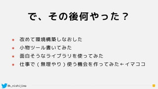@k_nishijima
で、その後何やった？
6
๏ 改めて環境構築しなおした
๏ 小物ツール書いてみた
๏ 面白そうなライブラリを使ってみた
๏ 仕事で（無理やり）使う機会を作ってみた←イマココ
 