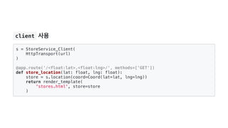  client 사용
s = StoreService_Client(
HttpTransport(url)
)
@app.route('/<float:lat>,<float:lng>/', methods=['GET'])
def store_location(lat: float, lng: float):
store = s.location(coord=Coord(lat=lat, lng=lng))
return render_template(
'stores.html', store=store
)
 