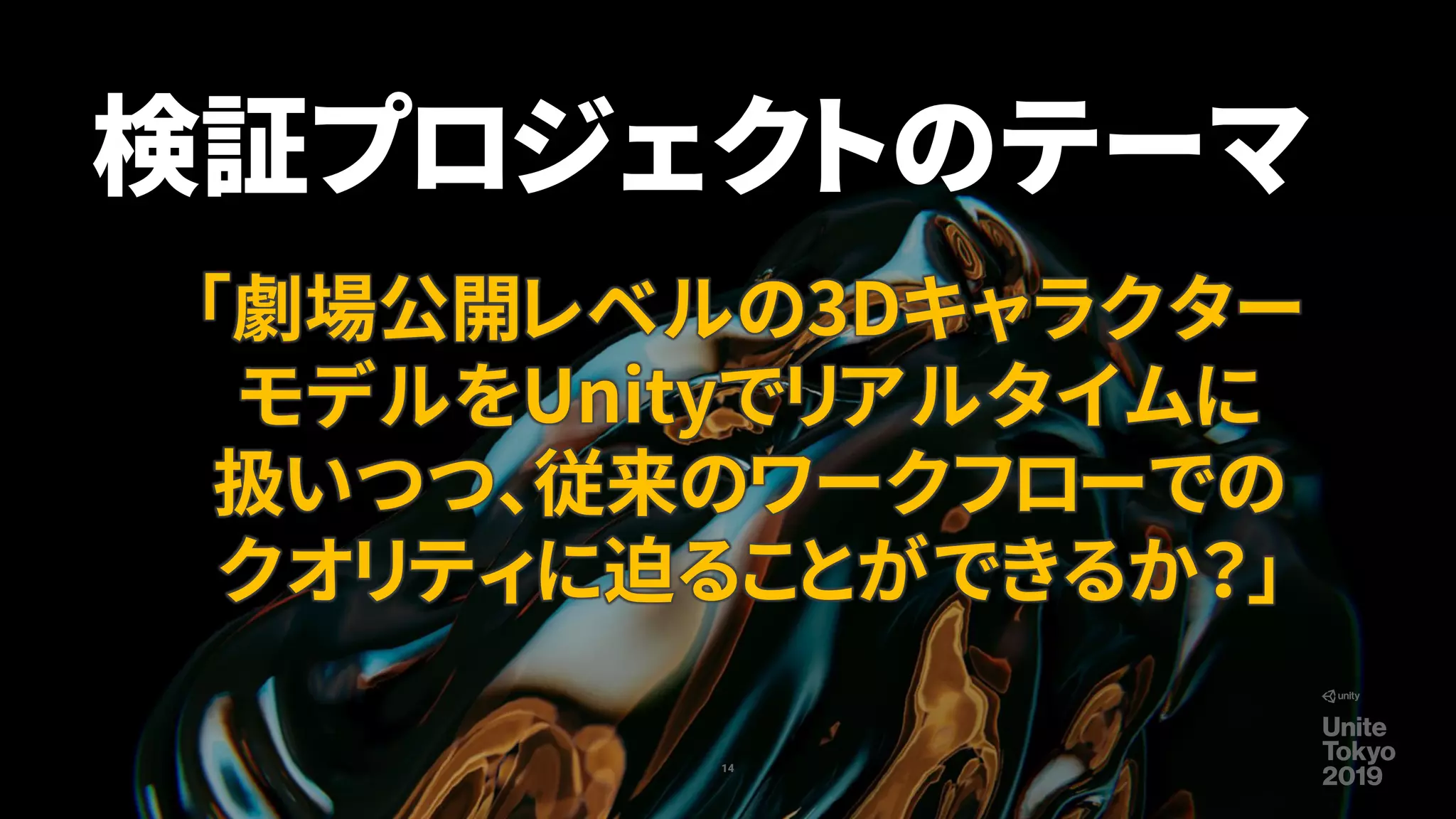 14
検証プロジェクトのテーマ
「劇場公開レベルの3Dキャラクター
モデルをUnityでリアルタイムに
扱いつつ、従来のワークフローでの
クオリティに迫ることができるか？」
 