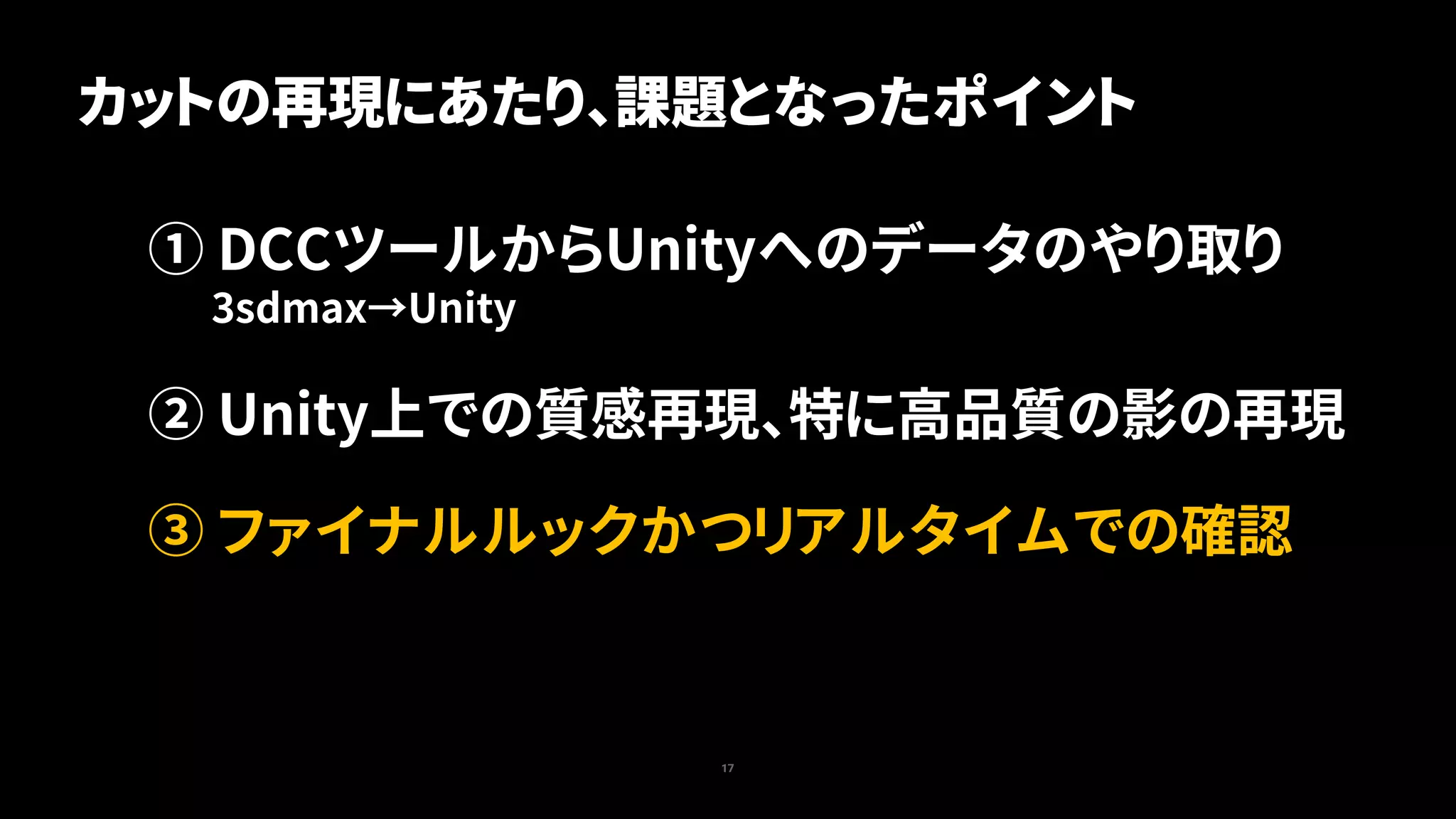 17
① DCCツールからUnityへのデータのやり取り
3sdmax→Unity
② Unity上での質感再現、特に高品質の影の再現
③ ファイナルルックかつリアルタイムでの確認
カットの再現にあたり、課題となったポイント
 