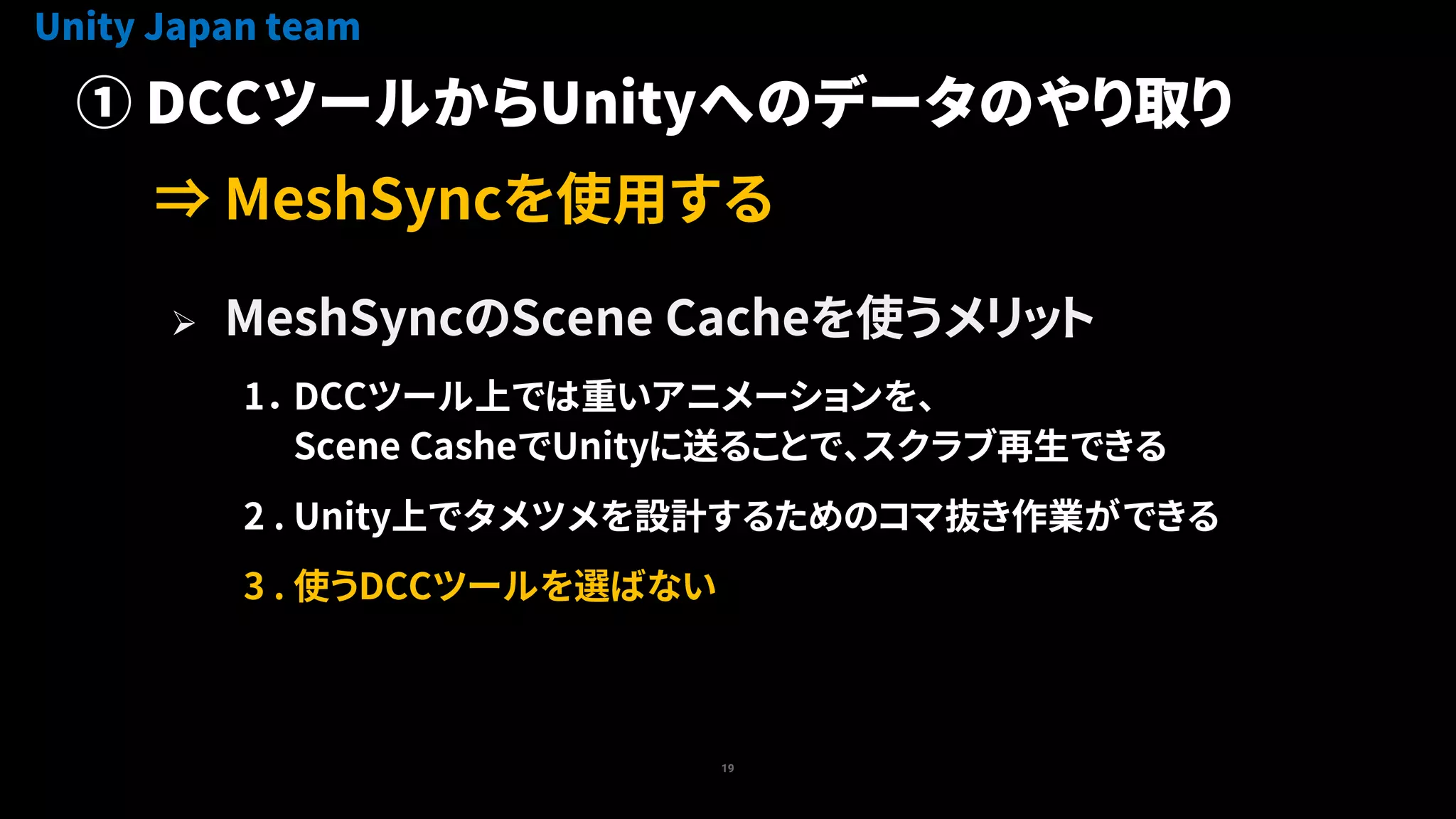 19
 MeshSyncのScene Cacheを使うメリット
1． DCCツール上では重いアニメーションを、
Scene CasheでUnityに送ることで、スクラブ再生できる
2 . Unity上でタメツメを設計するためのコマ抜き作業ができる
3 . 使うDCCツールを選ばない
Unity Japan team
① DCCツールからUnityへのデータのやり取り
⇒ MeshSyncを使用する
 