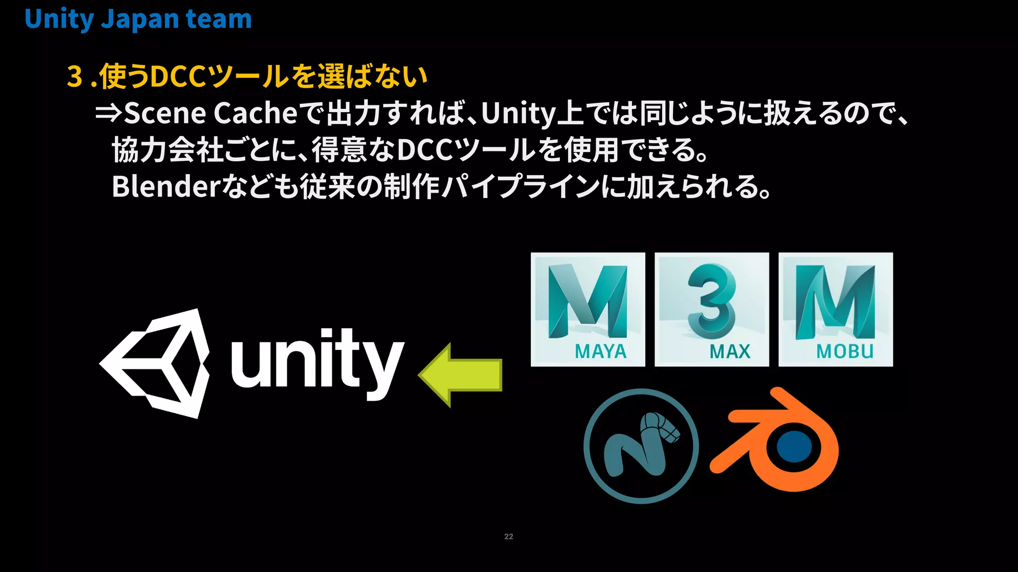 22
3 .使うDCCツールを選ばない
⇒Scene Cacheで出力すれば、Unity上では同じように扱えるので、
協力会社ごとに、得意なDCCツールを使用できる。
Blenderなども従来の制作パイプラインに加えられる。
Unity Japan team
 