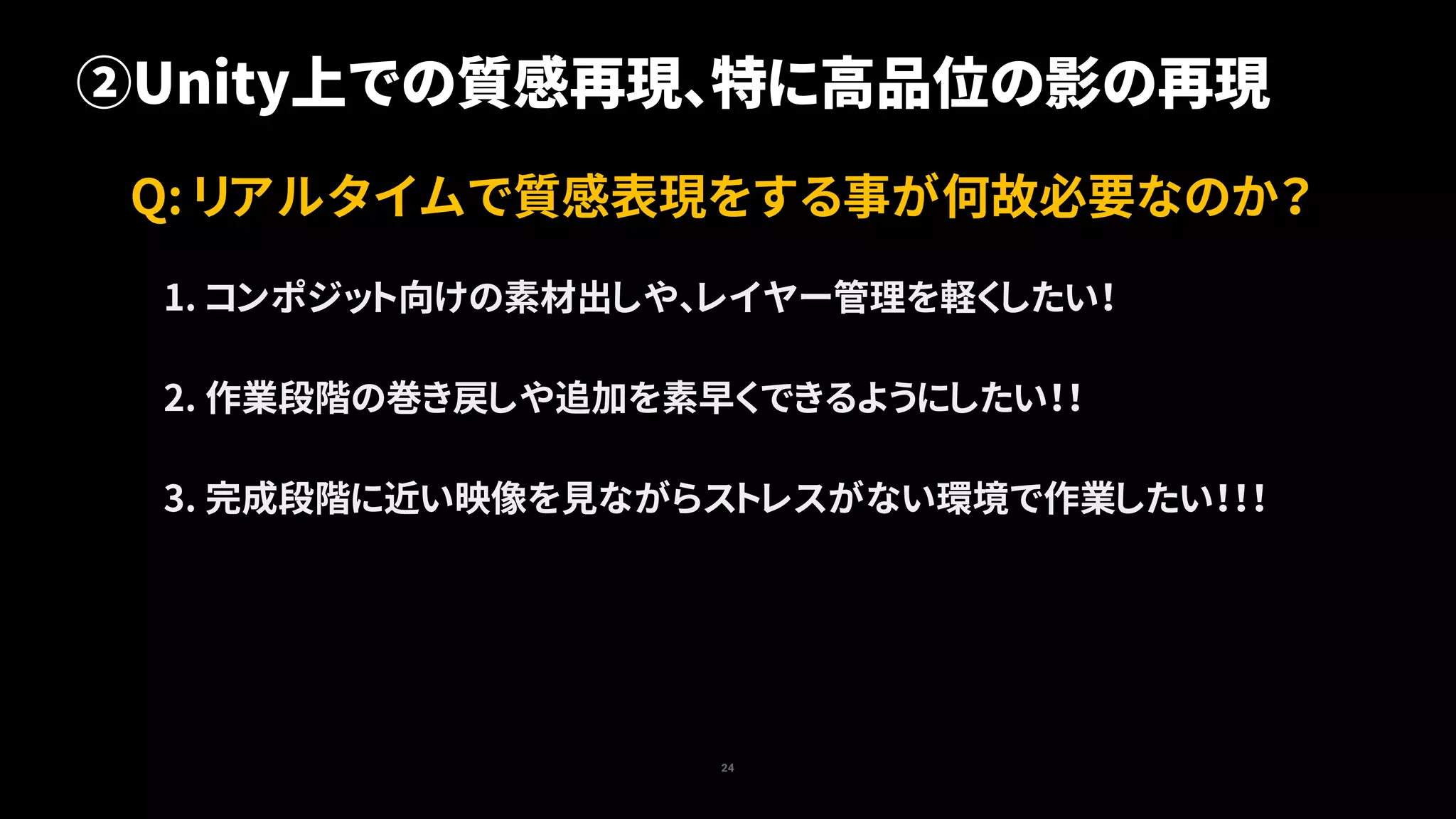 24
Q: リアルタイムで質感表現をする事が何故必要なのか？
②Unity上での質感再現、特に高品位の影の再現
1. コンポジット向けの素材出しや、レイヤー管理を軽くしたい！
2. 作業段階の巻き戻しや追加を素早くできるようにしたい！！
3. 完成段階に近い映像を見ながらストレスがない環境で作業したい！！！
 
