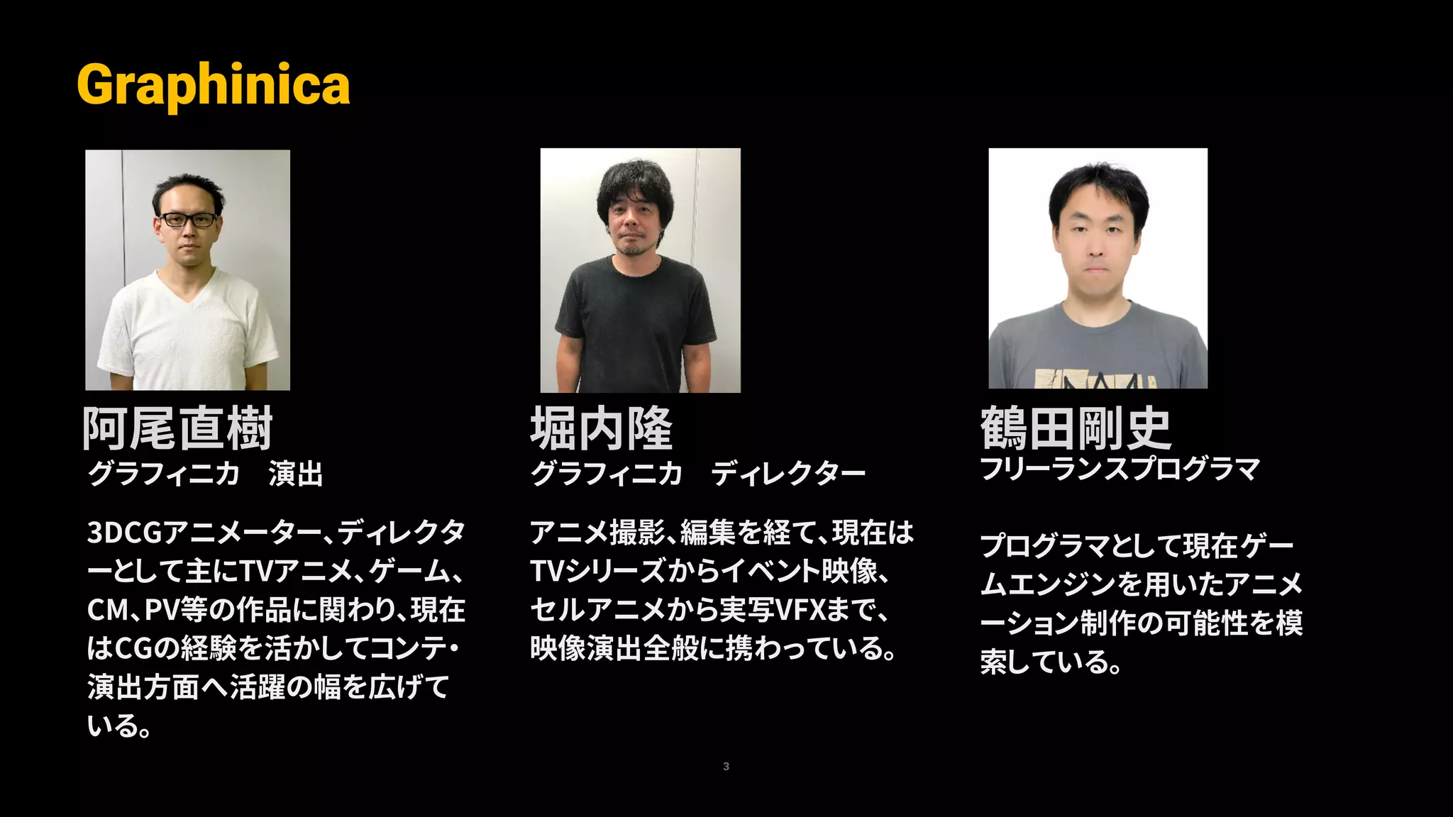 グラフィニカ ディレクター
アニメ撮影、編集を経て、現在は
TVシリーズからイベント映像、
セルアニメから実写VFXまで、
映像演出全般に携わっている。
グラフィニカ 演出
3DCGアニメーター、ディレクタ
ーとして主にTVアニメ、ゲーム、
CM、PV等の作品に関わり、現在
はCGの経験を活かしてコンテ・
演出方面へ活躍の幅を広げて
いる。
Graphinica
3
阿尾直樹 堀内隆 鶴田剛史
フリーランスプログラマ
プログラマとして現在ゲー
ムエンジンを用いたアニメ
ーション制作の可能性を模
索している。
 