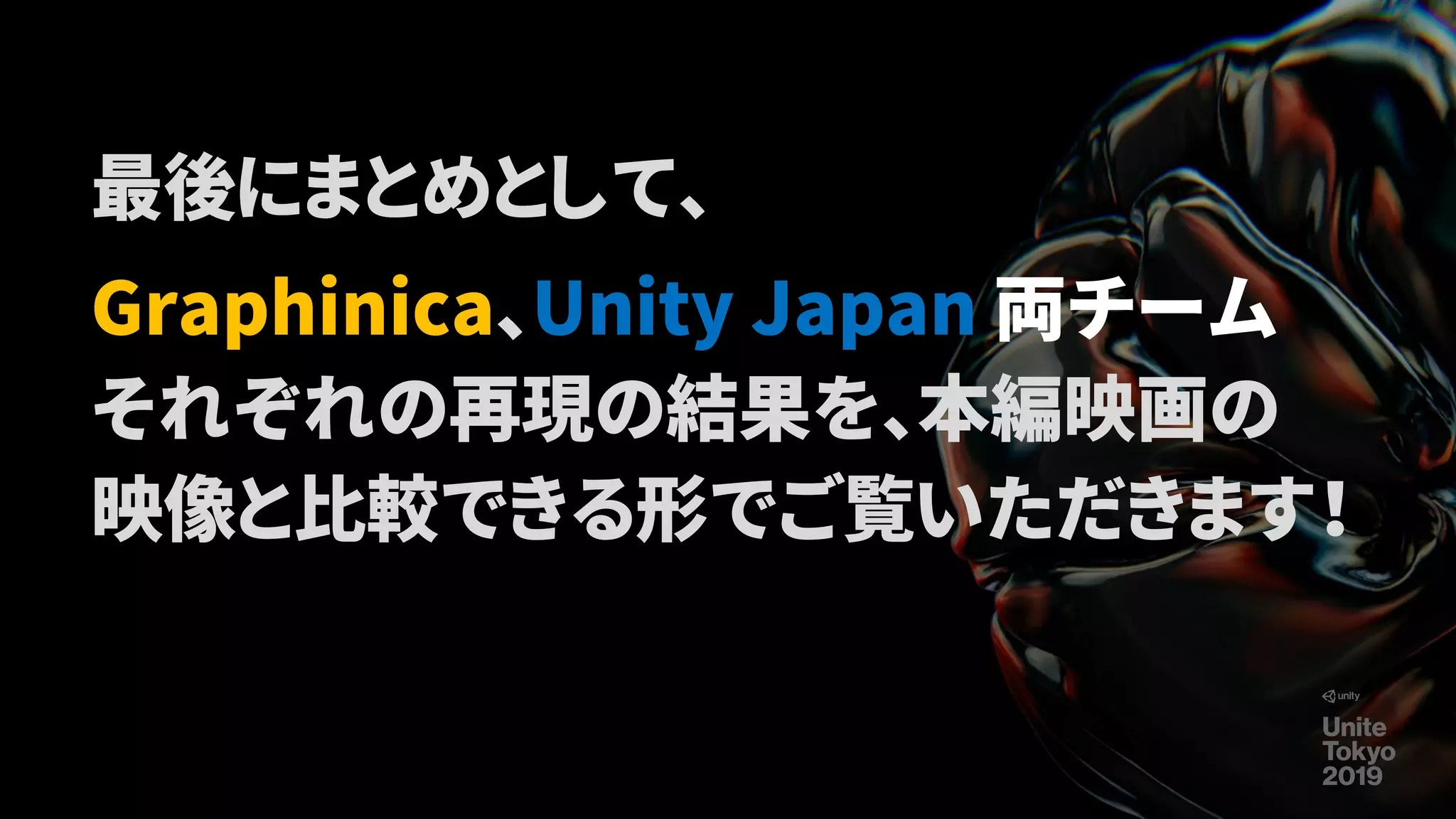 最後にまとめとして、
Graphinica、Unity Japan 両チーム
それぞれの再現の結果を、本編映画の
映像と比較できる形でご覧いただきます！
 