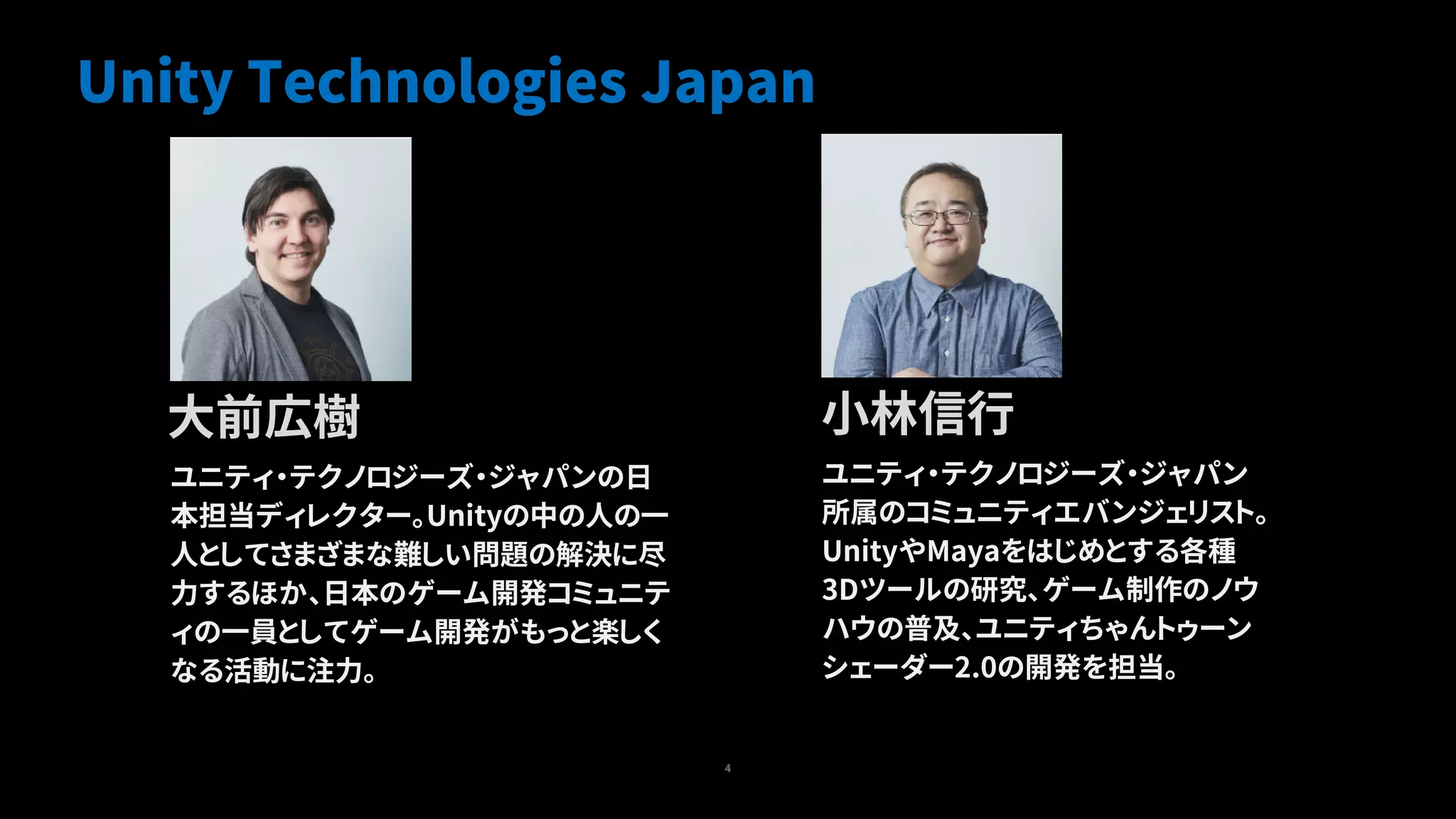 ユニティ・テクノロジーズ・ジャパンの日
本担当ディレクター。Unityの中の人の一
人としてさまざまな難しい問題の解決に尽
力するほか、日本のゲーム開発コミュニテ
ィの一員としてゲーム開発がもっと楽しく
なる活動に注力。
ユニティ・テクノロジーズ・ジャパン
所属のコミュニティエバンジェリスト。
UnityやMayaをはじめとする各種
3Dツールの研究、ゲーム制作のノウ
ハウの普及、ユニティちゃんトゥーン
シェーダー2.0の開発を担当。
Unity Technologies Japan
4
小林信行大前広樹
 