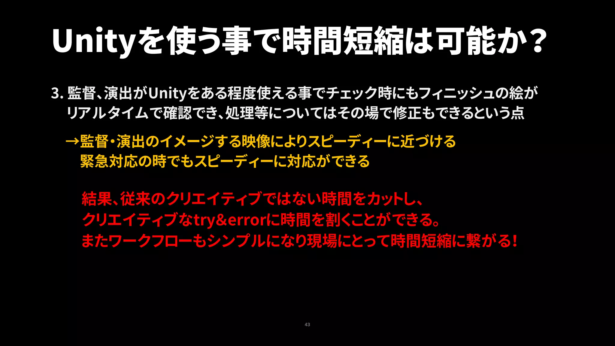 43
Unityを使う事で時間短縮は可能か？
3. 監督、演出がUnityをある程度使える事でチェック時にもフィニッシュの絵が
リアルタイムで確認でき、処理等についてはその場で修正もできるという点
→監督・演出のイメージする映像によりスピーディーに近づける
緊急対応の時でもスピーディーに対応ができる
結果、従来のクリエイティブではない時間をカットし、
クリエイティブなtry＆errorに時間を割くことができる。
またワークフローもシンプルになり現場にとって時間短縮に繋がる！
 