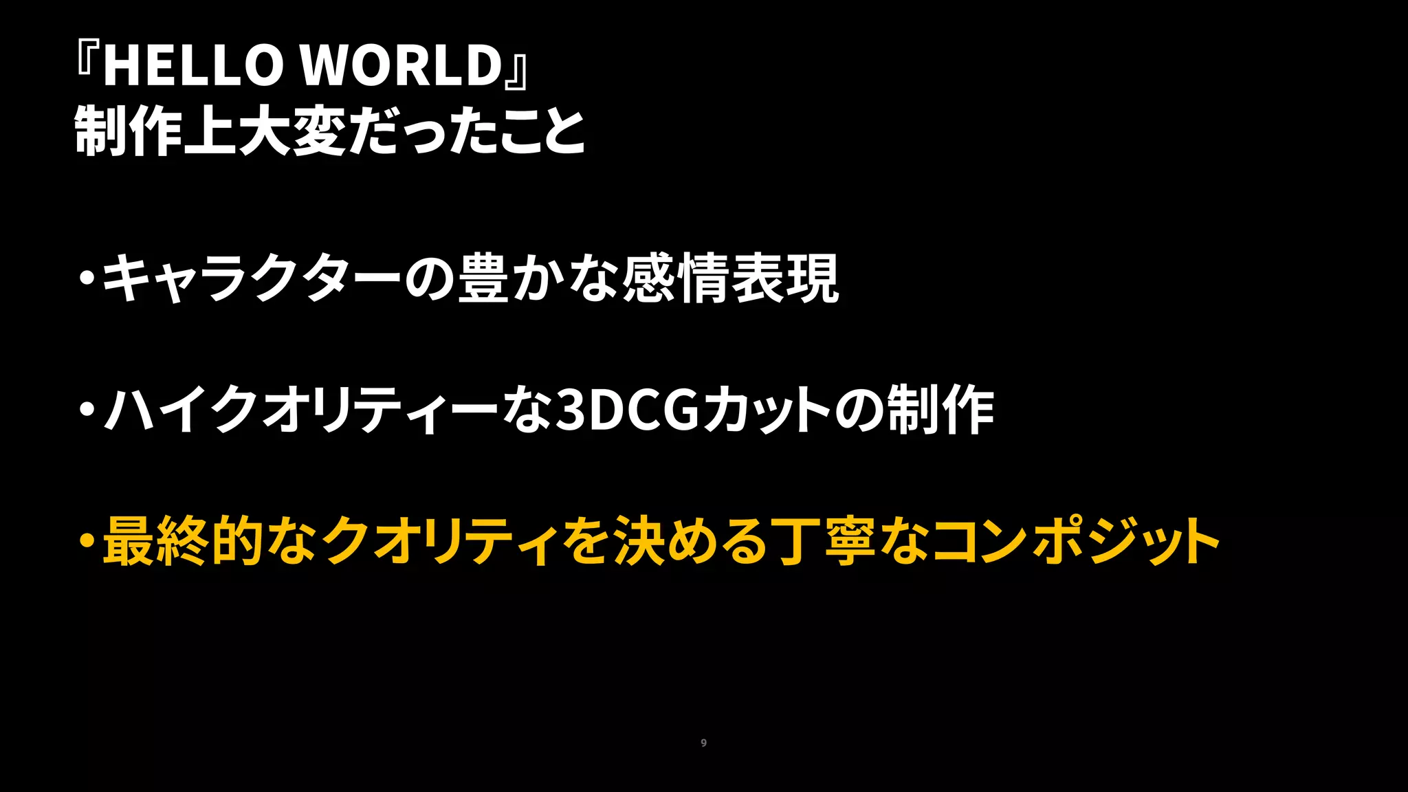 9
『HELLO WORLD』
制作上大変だったこと
・キャラクターの豊かな感情表現
・ハイクオリティーな3DCGカットの制作
・最終的なクオリティを決める丁寧なコンポジット
 