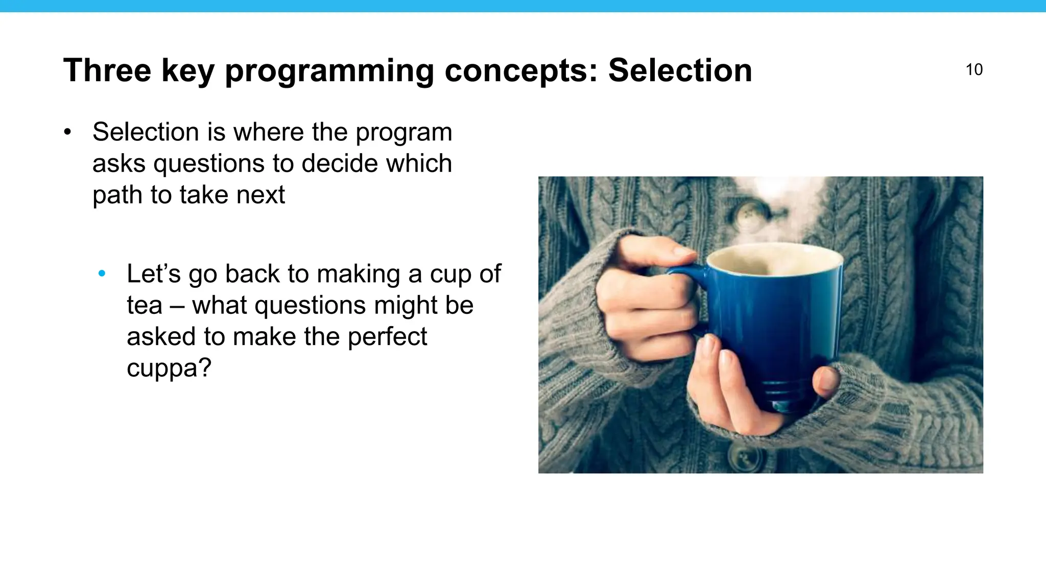 10
• Selection is where the program
asks questions to decide which
path to take next
• Let’s go back to making a cup of
tea – what questions might be
asked to make the perfect
cuppa?
Three key programming concepts: Selection
 