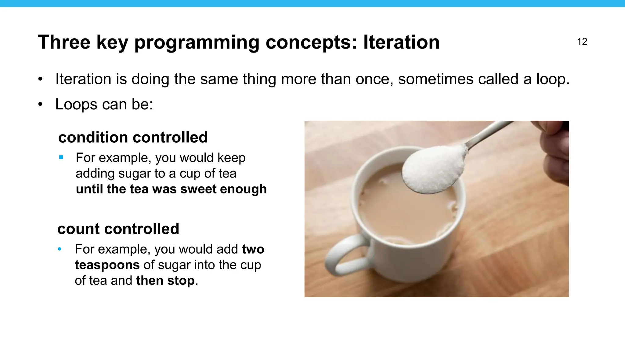 12
• Iteration is doing the same thing more than once, sometimes called a loop.
• Loops can be:
condition controlled
 For example, you would keep
adding sugar to a cup of tea
until the tea was sweet enough
count controlled
• For example, you would add two
teaspoons of sugar into the cup
of tea and then stop.
Three key programming concepts: Iteration
 