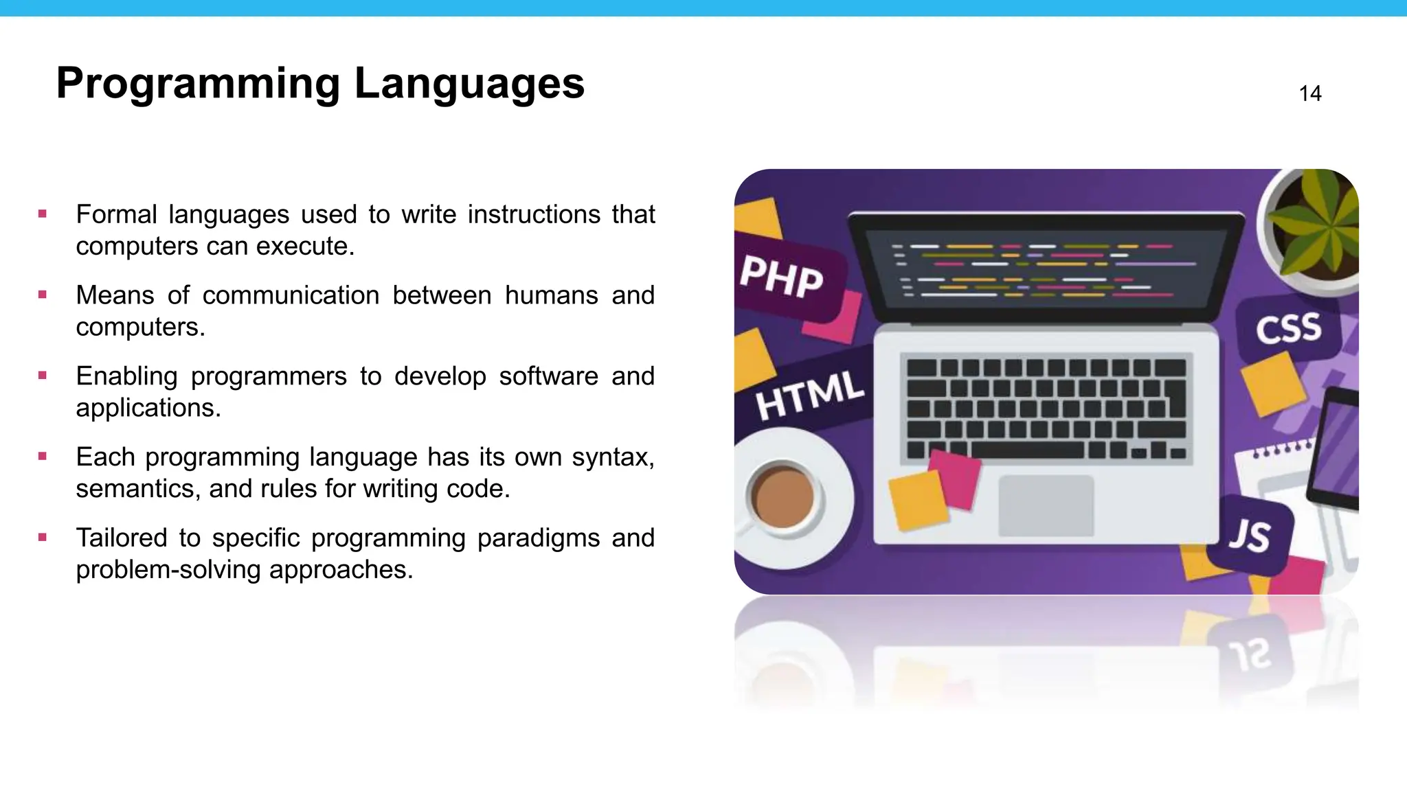 14
 Formal languages used to write instructions that
computers can execute.
 Means of communication between humans and
computers.
 Enabling programmers to develop software and
applications.
 Each programming language has its own syntax,
semantics, and rules for writing code.
 Tailored to specific programming paradigms and
problem-solving approaches.
Programming Languages
 