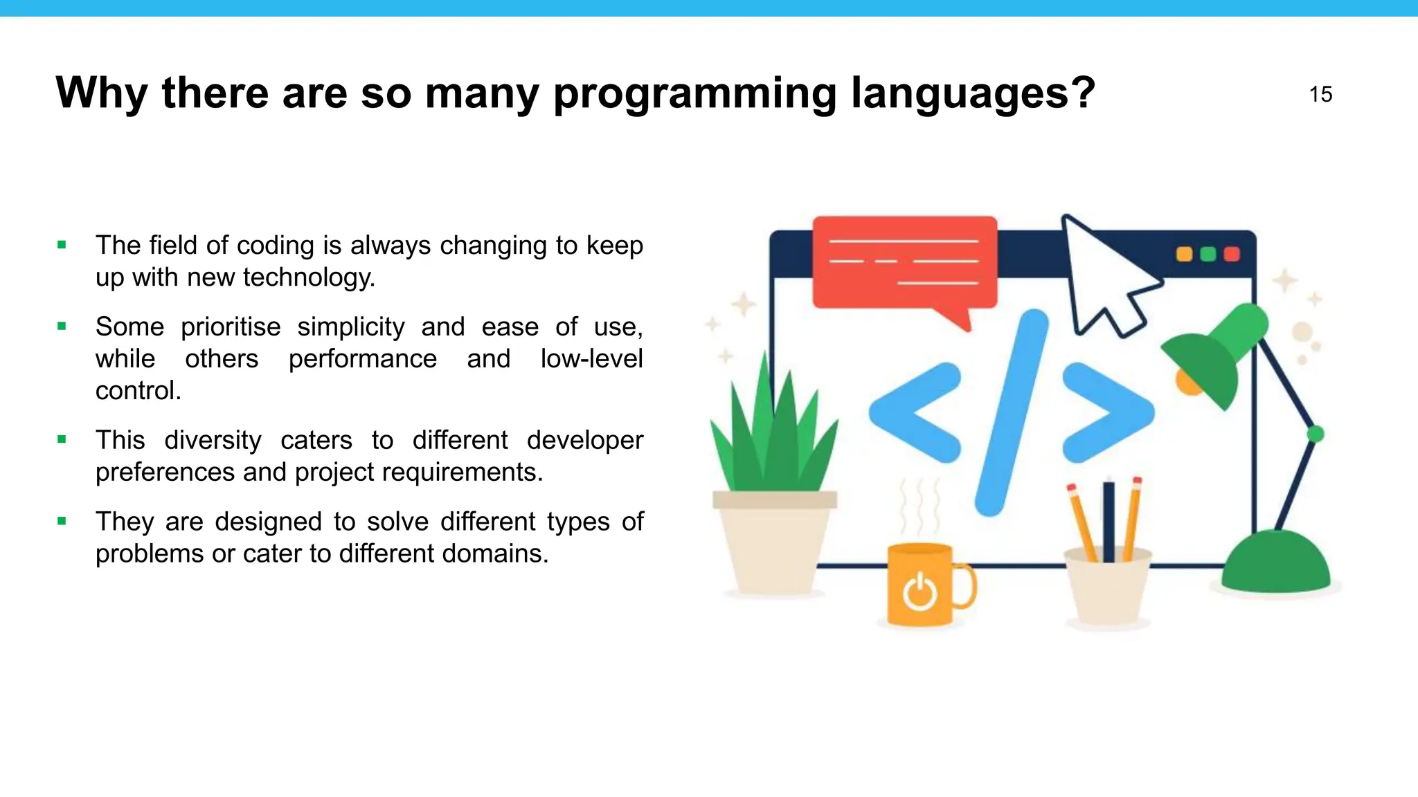 15
 The field of coding is always changing to keep
up with new technology.
 Some prioritise simplicity and ease of use,
while others performance and low-level
control.
 This diversity caters to different developer
preferences and project requirements.
 They are designed to solve different types of
problems or cater to different domains.
Why there are so many programming languages?
 