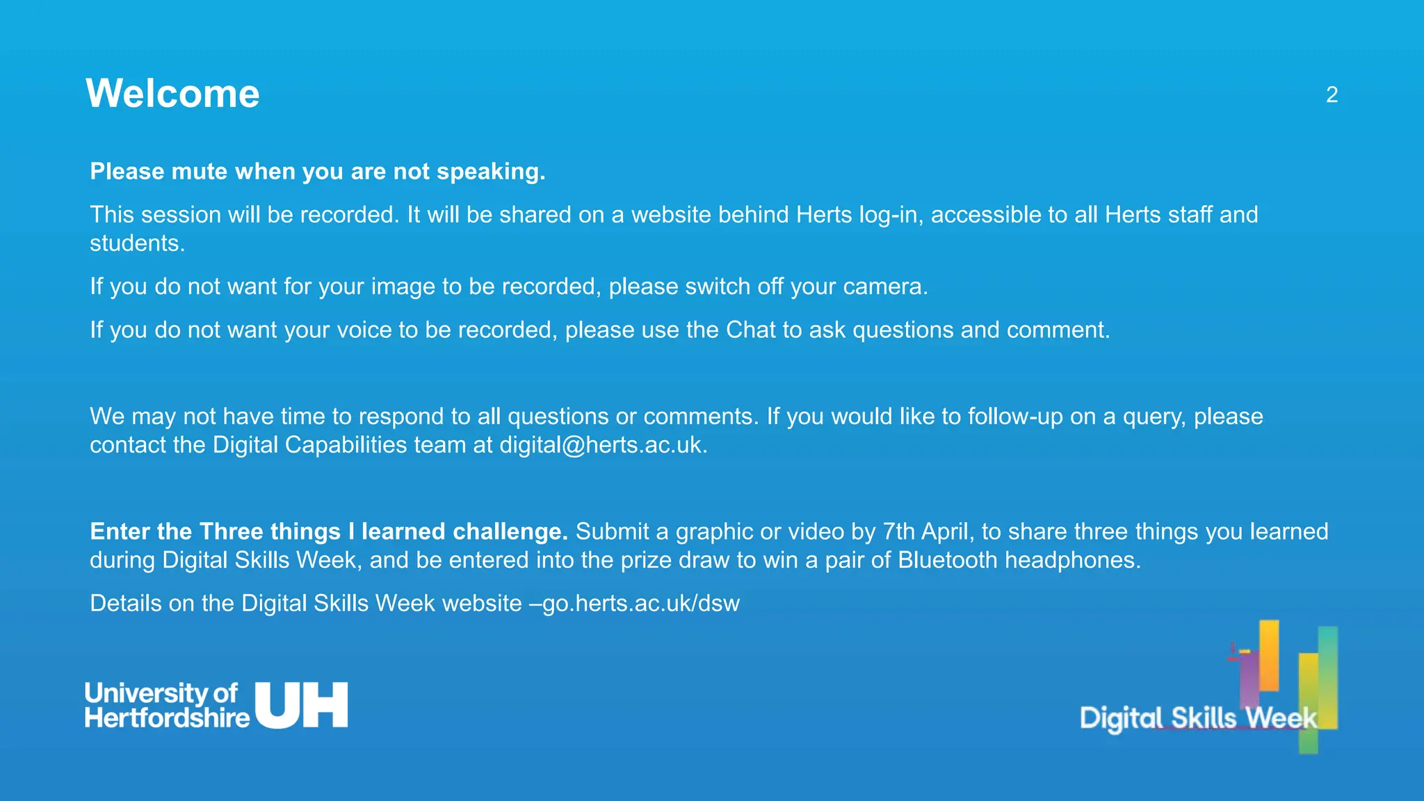 2
Welcome
Please mute when you are not speaking.
This session will be recorded. It will be shared on a website behind Herts log-in, accessible to all Herts staff and
students.
If you do not want for your image to be recorded, please switch off your camera.
If you do not want your voice to be recorded, please use the Chat to ask questions and comment.
We may not have time to respond to all questions or comments. If you would like to follow-up on a query, please
contact the Digital Capabilities team at digital@herts.ac.uk.
Enter the Three things I learned challenge. Submit a graphic or video by 7th April, to share three things you learned
during Digital Skills Week, and be entered into the prize draw to win a pair of Bluetooth headphones.
Details on the Digital Skills Week website –go.herts.ac.uk/dsw
 