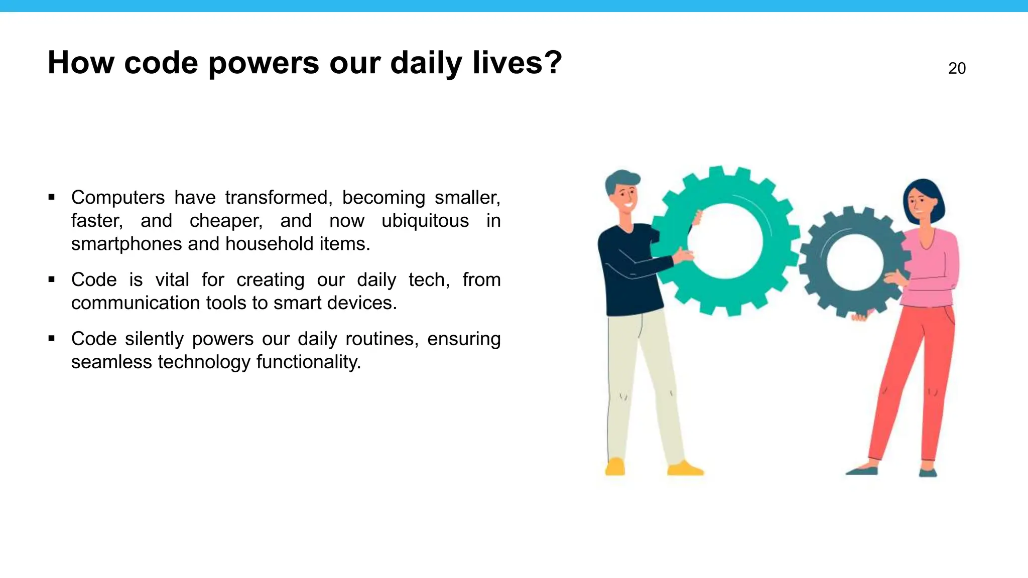 20
 Computers have transformed, becoming smaller,
faster, and cheaper, and now ubiquitous in
smartphones and household items.
 Code is vital for creating our daily tech, from
communication tools to smart devices.
 Code silently powers our daily routines, ensuring
seamless technology functionality.
How code powers our daily lives?
 