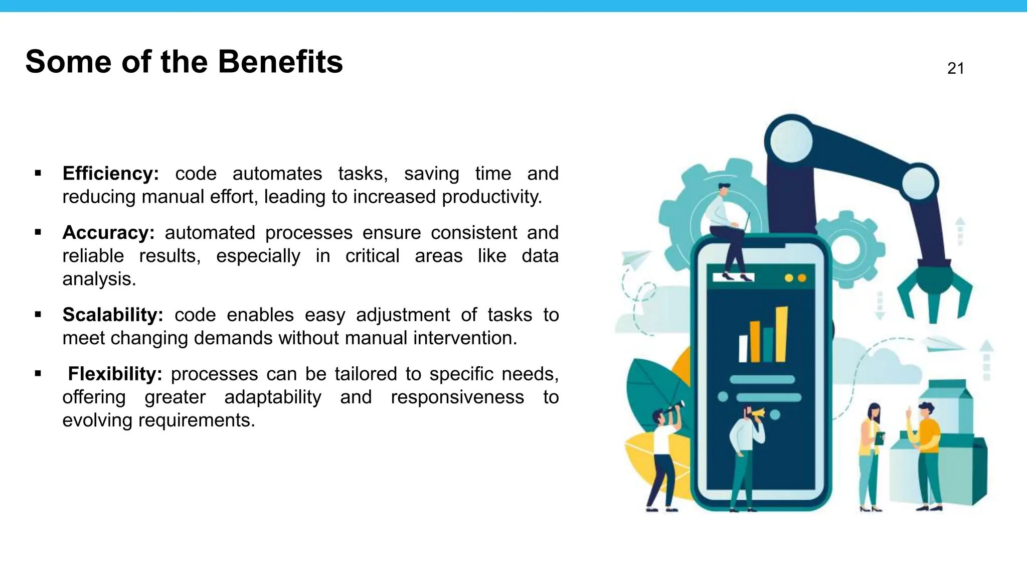 21
 Efficiency: code automates tasks, saving time and
reducing manual effort, leading to increased productivity.
 Accuracy: automated processes ensure consistent and
reliable results, especially in critical areas like data
analysis.
 Scalability: code enables easy adjustment of tasks to
meet changing demands without manual intervention.
 Flexibility: processes can be tailored to specific needs,
offering greater adaptability and responsiveness to
evolving requirements.
Some of the Benefits
 