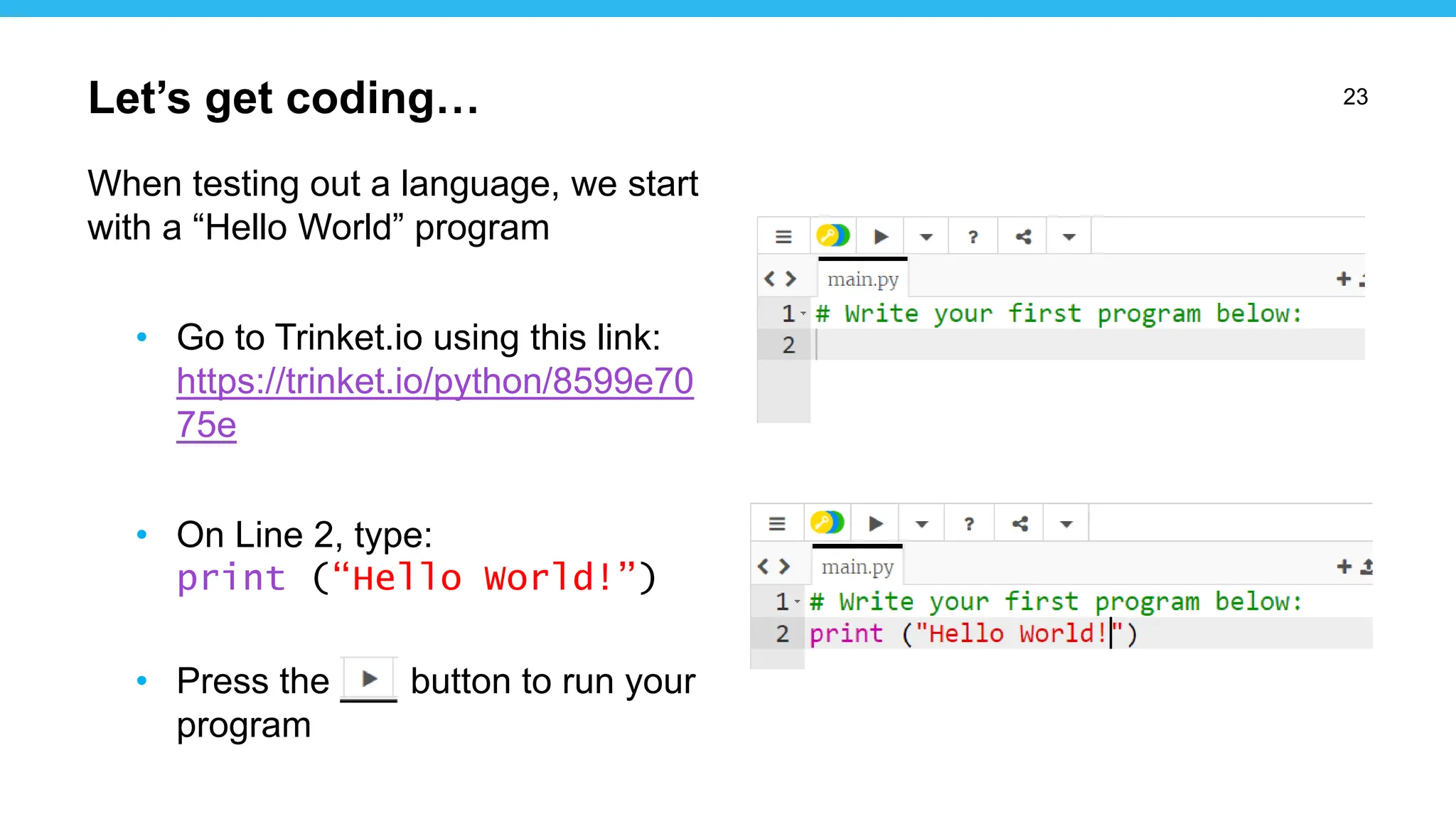 23
When testing out a language, we start
with a “Hello World” program
• Go to Trinket.io using this link:
https://trinket.io/python/8599e70
75e
• On Line 2, type:
print (“Hello World!”)
• Press the button to run your
program
Let’s get coding…
 