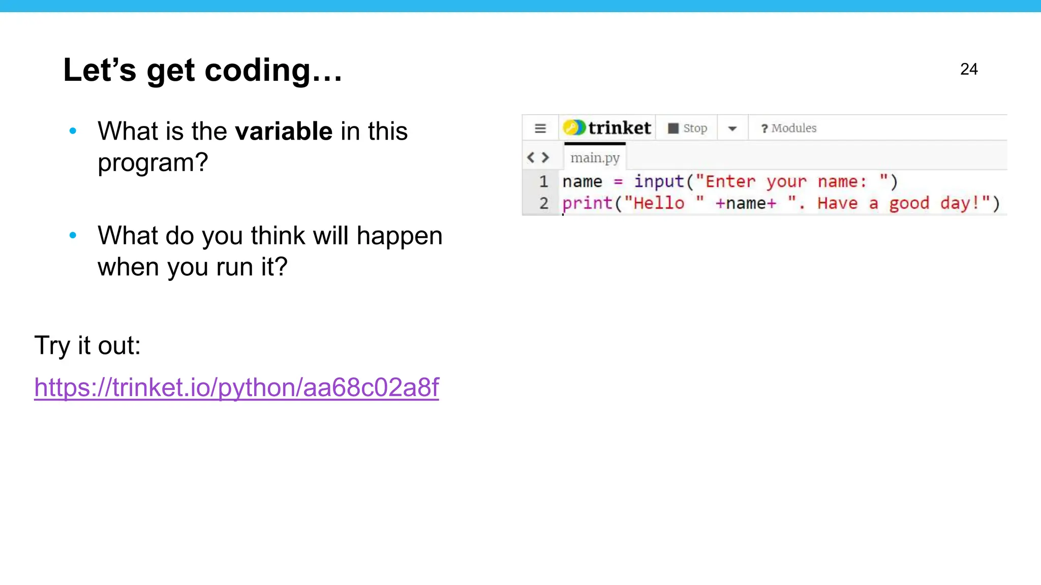 24
• What is the variable in this
program?
• What do you think will happen
when you run it?
Try it out:
https://trinket.io/python/aa68c02a8f
Let’s get coding…
 