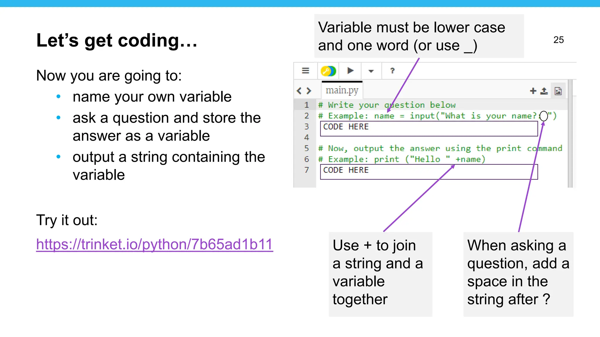 25
Now you are going to:
• name your own variable
• ask a question and store the
answer as a variable
• output a string containing the
variable
Try it out:
https://trinket.io/python/7b65ad1b11
Let’s get coding…
Use + to join
a string and a
variable
together
/
Variable must be lower case
and one word (or use _)
When asking a
question, add a
space in the
string after ?
 