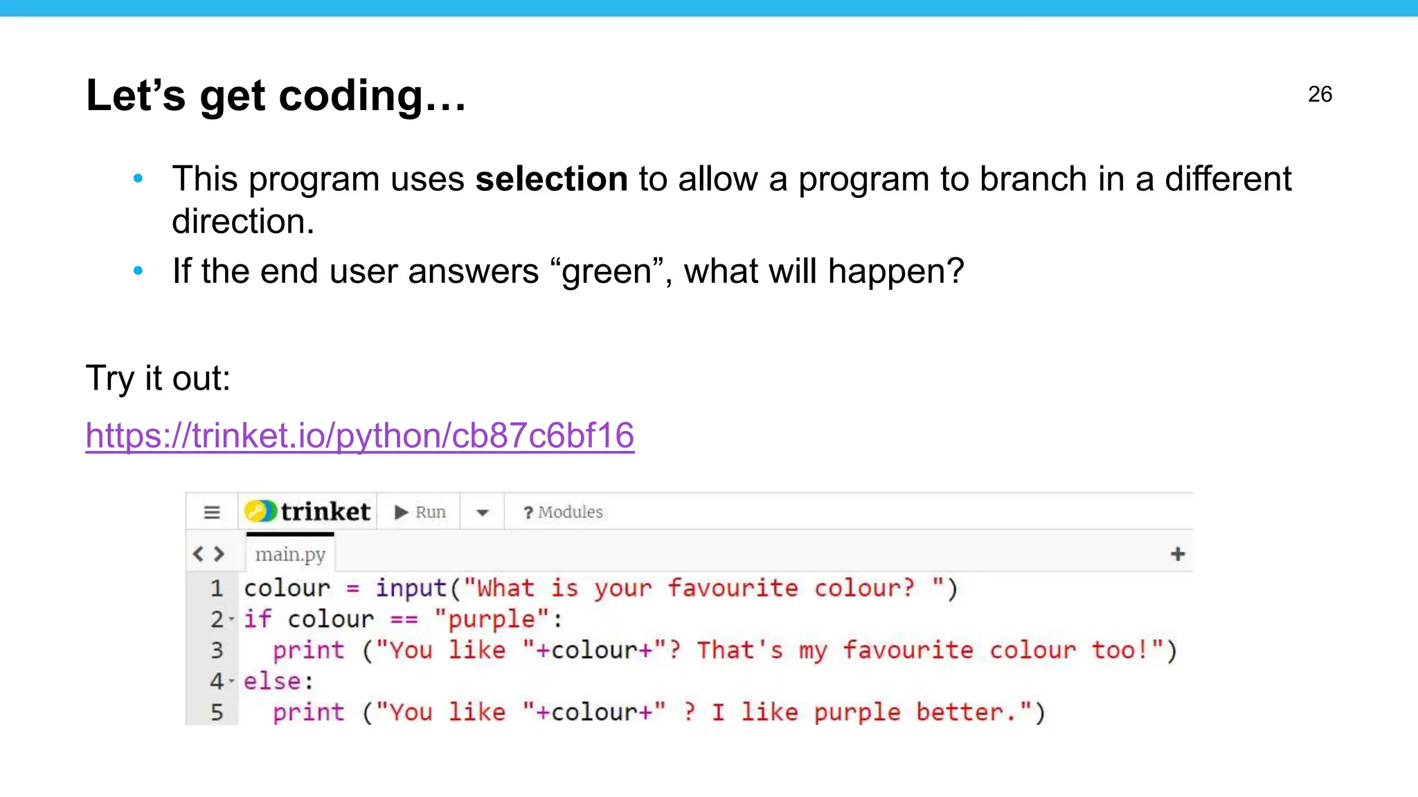 26
• This program uses selection to allow a program to branch in a different
direction.
• If the end user answers “green”, what will happen?
Try it out:
https://trinket.io/python/cb87c6bf16
Let’s get coding…
 