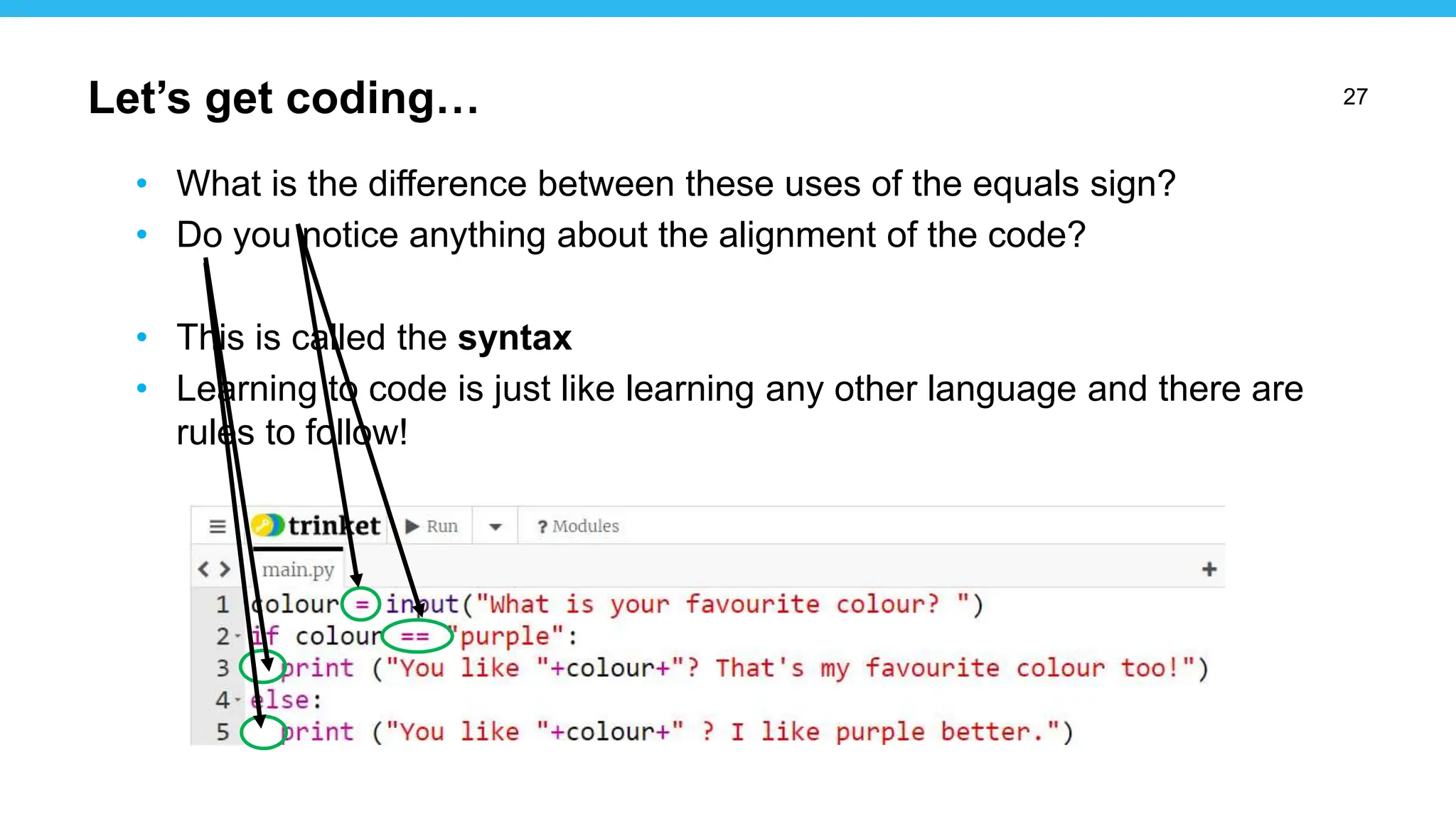 27
• What is the difference between these uses of the equals sign?
• Do you notice anything about the alignment of the code?
• This is called the syntax
• Learning to code is just like learning any other language and there are
rules to follow!
Let’s get coding…
 