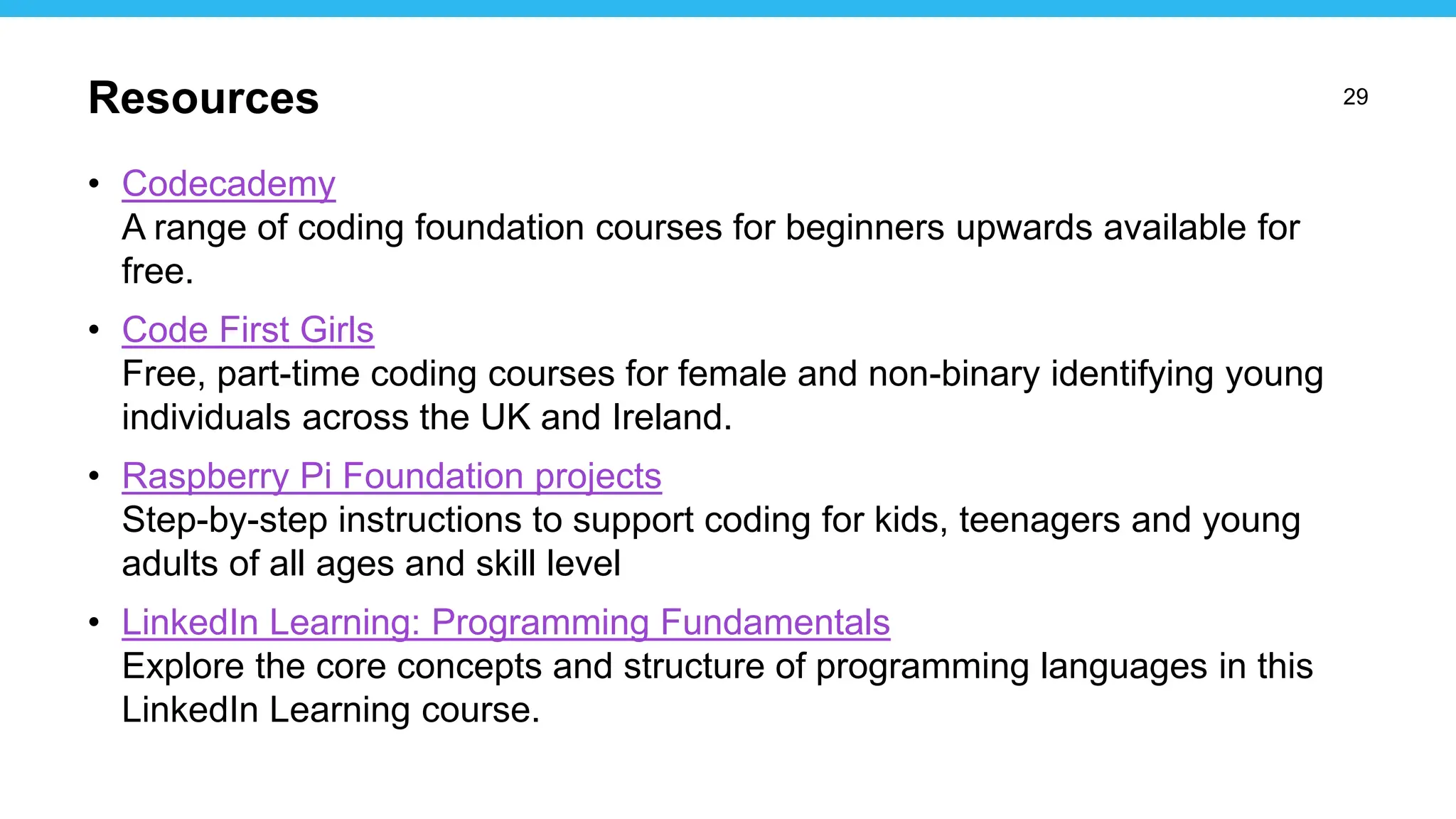29
• Codecademy
A range of coding foundation courses for beginners upwards available for
free.
• Code First Girls
Free, part-time coding courses for female and non-binary identifying young
individuals across the UK and Ireland.
• Raspberry Pi Foundation projects
Step-by-step instructions to support coding for kids, teenagers and young
adults of all ages and skill level
• LinkedIn Learning: Programming Fundamentals
Explore the core concepts and structure of programming languages in this
LinkedIn Learning course.
Resources
 