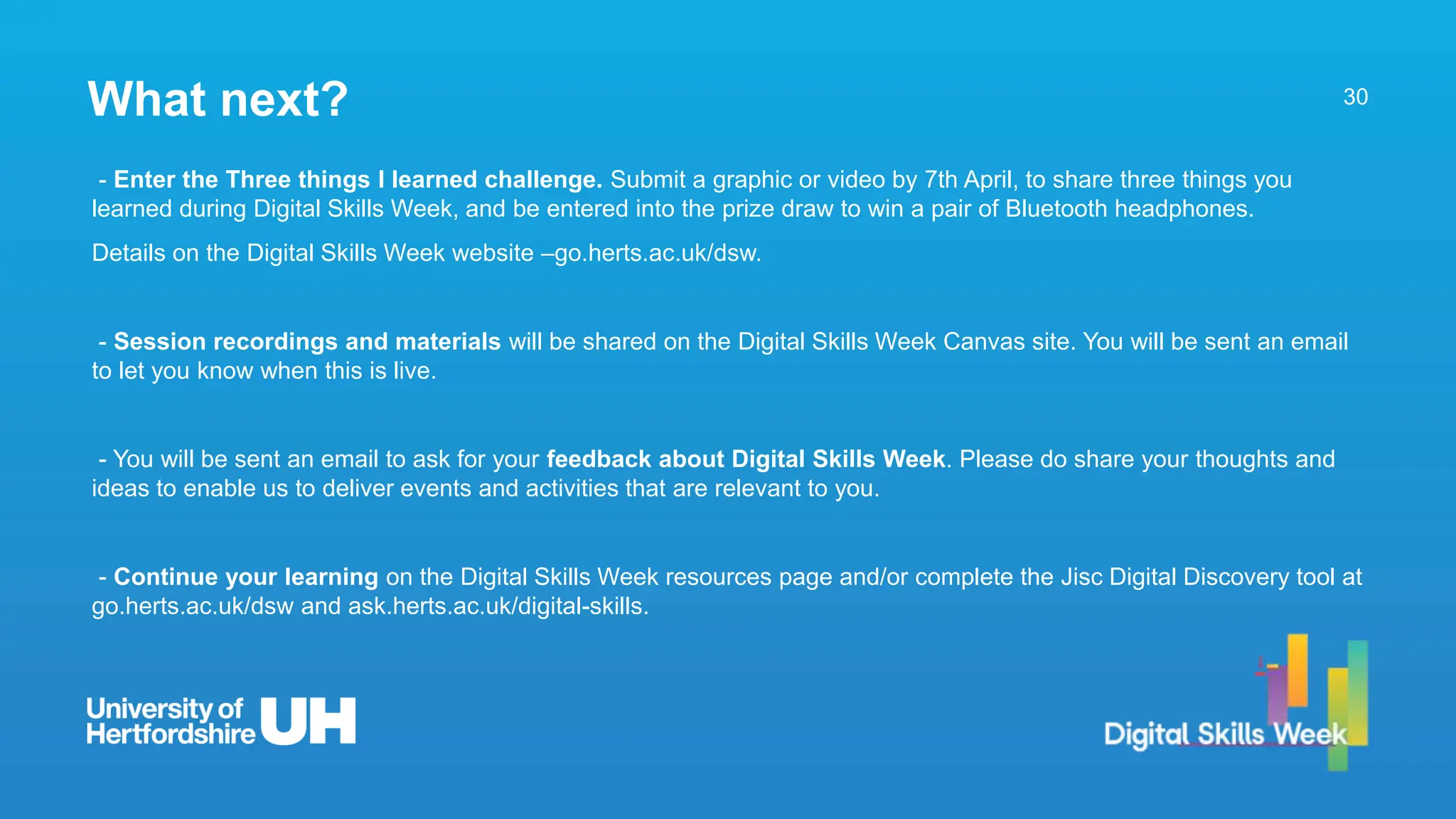 30
- Enter the Three things I learned challenge. Submit a graphic or video by 7th April, to share three things you
learned during Digital Skills Week, and be entered into the prize draw to win a pair of Bluetooth headphones.
Details on the Digital Skills Week website –go.herts.ac.uk/dsw.
- Session recordings and materials will be shared on the Digital Skills Week Canvas site. You will be sent an email
to let you know when this is live.
- You will be sent an email to ask for your feedback about Digital Skills Week. Please do share your thoughts and
ideas to enable us to deliver events and activities that are relevant to you.
- Continue your learning on the Digital Skills Week resources page and/or complete the Jisc Digital Discovery tool at
go.herts.ac.uk/dsw and ask.herts.ac.uk/digital-skills.
What next?
 