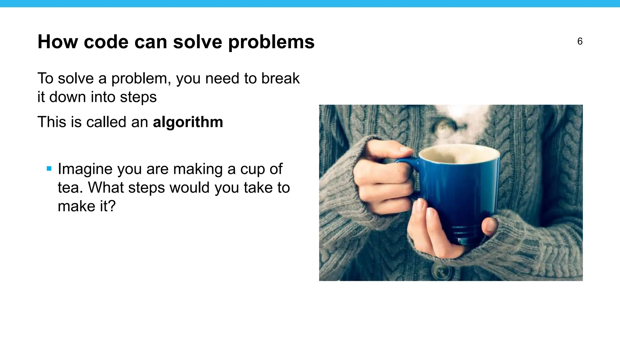 6
To solve a problem, you need to break
it down into steps
This is called an algorithm
 Imagine you are making a cup of
tea. What steps would you take to
make it?
How code can solve problems
 